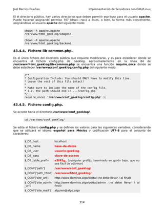 Joel Barrios Dueñas Implementación de Servidores con GNU/Linux
El el directorio público, hay varios directorios que deben permitir escritura para el usuario apache.
Puede hacerse asignando permiso 707 (drwx---rwx) a éstos, o bien, la forma más conveniente,
asignándolos al usuario apache del siguiente modo:
chown -R apache.apache
/var/www/html_geeklog/images/
chown -R apache.apache
/var/www/html_geeklog/backend
43.4.4. Fichero lib-common.php.
Es el único fichero del directorio público que requiere modificarse, y es para establecer donde se
encuentra el fichero config.php de Geeklog. Aproximadamente en la línea 84 de
/var/www/html_geeklog/lib-common.php se encuentra una función require_once donde se
debe establecer /var/www/conf_geeklog/config.php del siguiente modo:
/**
* Configuration Include: You should ONLY have to modify this line.
* Leave the rest of this file intact!
*
* Make sure to include the name of the config file,
* i.e. the path should end in .../config.php
*/
require_once( '/var/www/conf_geeklog/config.php' );
43.4.5. Fichero config.php.
Se accede hacia el directorio /var/www/conf_geeklog/.
cd /var/www/conf_geeklog/
Se edita el fichero config.php y se definen los valores para las siguientes variables, considerando
que se utilizará el idioma español para México y codificación UTF-8 para el conjunto de
caracteres:
$_DB_host localhost
$_DB_name base-de-datos
$_DB_user usuario-geeklog
$_DB_pass clave-de-acceso
$_DB_table_prefix e3f45g_ (cualquier prefijo, terminado en guión bajo, que no
sea fácil de adivinar)
$_CONF['path'] /var/www/conf_geeklog/
$_CONF['path_html'] /var/www/html_geeklog/
$_CONF['site_url'] http://www.dominio.algo/portal (no debe llevar / al final)
$_CONF['site_admin
_url']
http://www.dominio.algo/portal/admin (no debe llevar / al
final)
$_CONF['site_mail'] alguien@algo.algo
314
 