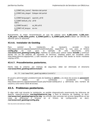 Joel Barrios Dueñas Implementación de Servidores con GNU/Linux
$_CONF['site_name'] Nombre del portal
$_CONF['site_slogan'
]
Eslogan del portal
$_CONF['language'] spanish_utf-8
$_CONF['default_cha
rset']
utf-8
$_CONF['locale'] es_MX.utf-8
$_CONF['rdf_langua
ge']
es-mx
Nuevamente, la mejor recomendación es que los valores para $_DB_name, $_DB_user,
$_DB_pass, $_DB_table_prefix, $_CONF['path'] y $_CONF['path_html'] deben ser difíciles de
adivinar para un atacante.
43.4.6. Instalador de Geeklog
Para concluir la instalación, es necesario acceder hacia
http://www.dominio.algo/portal/admin/install/install.php, especificar la ruta para el fichero
config.php (la cual, para el ejemplo de este documento, sería
/var/www/conf_geeklog/config.php), habilitar la casilla para utilizar tablas Innodb y continuar
dando clic en los botones de siguiente. Al terminar, Geeklog podrá ser accedido como
http://www.dominio.algo/portal/, y solo restarán un par de ajustes más desde la recién instalada
interfaz HTTP..
43.4.7. Procedimientos posteriores.
Hecho todo lo anterior, por motivos de seguridad, debe ser eliminado el directorio
/var/www/html_geeklog/admin/install/.
rm -fr /var/www/html_geeklog/admin/install/
El usuario administrador predeterminado de Geeklog es admin, y la clave de acceso es password.
Ambos deben ser cambiados accediendo hacia
http://www.dominio.algo/portal/admin/user.php?mode=edit&uid=2 y definiendo otro nombre de
usuario y una nueva clave de acceso.
43.5. Problemas posteriores.
Si algo salió mal durante la instalación, es posible diagnosticarlo examinando las bitácoras de
Apache, específicamente /var/log/httpd/error_log, o bien la bitácora de Geeklog, es decir,
/var/www/conf_geeklog/logs/error.log. Los errores más comunes son errores tipográficos en las
rutas de directorios o ficheros en el fichero de configuración, es decir,
/var/www/conf_geeklog/config.php.
Este documento está dedicado a Rebeka.
315
 