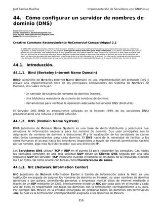 Joel Barrios Dueñas Implementación de Servidores con GNU/Linux
44. Cómo configurar un servidor de nombres de
dominio (DNS)
Autor: Joel Barrios Dueña
Correo electrónico: darkshram@gmail.com
sitio de Red: http://joel-barrios.blogspot.com/
Jabber ID: darkshram@jabber.org
Creative Commons Reconocimiento-NoComercial-CompartirIgual 2.1
© 1999-2007 Joel Barrios Dueñas. Usted es libre de copiar, distribuir y comunicar públicamente la obra y hacer obras derivadas bajo las condiciones
siguientes: a) Debe reconocer y citar al autor original. b) No puede utilizar esta obra para fines comerciales. c) Si altera o transforma esta obra, o
genera una obra derivada, sólo puede distribuir la obra generada bajo una licencia idéntica a ésta. Al reutilizar o distribuir la obra, tiene que dejar bien
claro los términos de la licencia de esta obra. Alguna de estas condiciones puede no aplicarse si se obtiene el permiso del titular de los derechos de
autor. Los derechos derivados de usos legítimos u otras limitaciones no se ven afectados por lo anterior. La información contenida en este documento
y los derivados de éste se proporcionan tal cual son y los autores no asumirán responsabilidad alguna si el usuario o lector hace mal uso de éstos.
44.1. Introducción.
44.1.1. Bind (Berkeley Internet Name Domain)
BIND (acrónimo de Berkeley Internet Name Domain) es una implementación del protocolo DNS y
provee una implementación libre de los principales componentes del Sistema de Nombres de
Dominio, los cuales incluyen:
· Un servidor de sistema de nombres de dominio (named).
· Una biblioteca resolutoria de sistema de nombres de dominio.
· Herramientas para verificar la operación adecuada del servidor DNS (bind-utils).
El Servidor DNS BIND es ampliamente utilizado en la Internet (99% de los servidores DNS)
proporcionando una robusta y estable solución.
44.1.2. DNS (Domain Name System)
DNS (acrónimo de Domain Name System) es una base de datos distribuida y jerárquica que
almacena la información necesaria para los nombre de dominio. Sus usos principales son la
asignación de nombres de dominio a direcciones IP y la localización de los servidores de correo
electrónico correspondientes para cada dominio. El DNS nació de la necesidad de facilitar a los
seres humanos el acceso hacia los servidores disponibles a través de Internet permitiendo hacerlo
por un nombre, algo más fácil de recordar que una dirección IP.
Los Servidores DNS utilizan TCP y UDP en el puerto 53 para responder las consultas. Casi todas
las consultas consisten de una sola solicitud UDP desde un Cliente DNS seguida por una sola
respuesta UDP del servidor. TCP interviene cuando el tamaño de los datos de la respuesta exceden
los 512 bytes, tal como ocurre con tareas como transferencia de zonas.
44.1.3. NIC (Network Information Center)
NIC (acrónimo de Network Information Center o Centro de Información sobre la Red) es una
institución encargada de asignar los nombres de dominio en Internet, ya sean nombres de dominio
genéricos o por países, permitiendo personas o empresas montar sitios de Internet mediante a
través de un ISP mediante un DNS. Técnicamente existe un NIC por cada país en el mundo y cada
uno de éstos es responsable por todos los dominios con la terminación correspondiente a su país.
Por ejemplo: NIC México es la entidad encargada de gestionar todos los dominios con terminación
.mx, la cual es la terminación correspondiente asignada a los dominios de México.
316
 