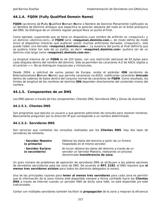 Joel Barrios Dueñas Implementación de Servidores con GNU/Linux
44.1.4. FQDN (Fully Qualified Domain Name)
FQDN (acrónimo de Fully Qualified Domain Name o Nombre de Dominio Plenamente Calificado) es
un Nombre de Dominio ambiguo que especifica la posición absoluta del nodo en el árbol jerárquico
del DNS. Se distingue de un nombre regular porque lleva un punto al final.
Como ejemplo: suponiendo que se tiene un dispositivo cuyo nombre de anfitrión es «maquina1» y
un dominio «dominio.com», el FQDN sería «maquina1.dominio.com.», de modo define de modo
único al dispositivo mientras que pudieran existir muchos anfitriones llamados «maquina1», solo
puede haber uno llamado «maquina1.dominio.com.». La ausencia del punto al final definiría que
se pudiera tratar tan solo de un prefijo, es decir «maquina1.dominio.com» pudiera ser de un
dominio más largo como «maquina1.dominio.com.mx».
La longitud máxima de un FQDN es de 255 bytes, con una restricción adicional de 63 bytes para
cada etiqueta dentro del nombre del dominio. Solo se permiten los caracteres A-Z de ASCII, dígitos y
el carácter «-». No se distinguen mayúsculas y minúsculas.
Desde 2004, a solicitud de varios países de Europa, existe el estándar IDN (acrónimo de
Internationalized Domain Name) que permite caracteres no-ASCII, codificando caracteres Unicode
dentro de cadenas de bytes dentro del conjunto normal de caracteres de FQDN. Como resultado, los
limites de longitud de los nombres de dominio IDN dependen directamente del contenido mismo del
nombre.
44.1.5. Componentes de un DNS
Los DNS operan a través de tres componentes: Clientes DNS, Servidores DNS y Zonas de Autoridad.
44.1.5.1. Clientes DNS
Son programas que ejecuta un usuario y que generan peticiones de consulta para resolver nombres.
Básicamente preguntan por la dirección IP que corresponde a un nombre determinado.
44.1.5.2. Servidores DNS
Son servicios que contestan las consultas realizadas por los Clientes DNS. Hay dos tipos de
servidores de nombres:
· Servidor Maestro
(o primario)
Obtiene los datos del dominio a partir de un fichero
hospedado en el mismo servidor.
· Servidor Esclavo
(o secundario)
Al iniciar obtiene los datos del dominio a través de un
servidor un Servidor Maestro, realizando un proceso
denominado transferencia de zona.
Un gran número de problemas de operación de servidores DNS se atribuyen a las pobres opciones
de servidores secundarios pata las zona de DNS. De acuerdo al RFC 2182, el DNS requiere que al
menos tres servidores existan para todos los dominios delegados (o zonas).
Una de las principales razones para tener al menos tres servidores para cada zona es permitir
que la información de la zona misma esté disponible siempre y forma confiable hacia los Clientes
DNS a través de Internet cuando un servidor DNS de dicha zona falle, no esté disponible y/o esté
inalcanzable.
Contar con múltiples servidores también facilitan la propagación de la zona y mejoran la eficiencia
317
 