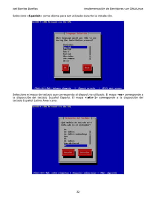 Joel Barrios Dueñas Implementación de Servidores con GNU/Linux
Seleccione «Spanish» como idioma para ser utilizado durante la instalación.
Seleccione el mapa de teclado que corresponda al dispositivo utilizado. El mapa «es» corresponde a
la disposición del teclado Español España. El mapa «latin-1» corresponde a la disposición del
teclado Español Latino Americano.
32
 