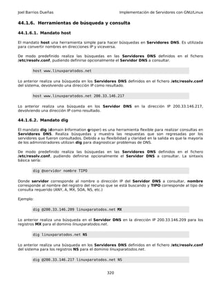 Joel Barrios Dueñas Implementación de Servidores con GNU/Linux
44.1.6. Herramientas de búsqueda y consulta
44.1.6.1. Mandato host
El mandato host una herramienta simple para hacer búsquedas en Servidores DNS. Es utilizada
para convertir nombres en direcciones IP y viceversa.
De modo predefinido realiza las búsquedas en las Servidores DNS definidos en el fichero
/etc/resolv.conf, pudiendo definirse opcionalmente el Servidor DNS a consultar.
host www.linuxparatodos.net
Lo anterior realiza una búsqueda en los Servidores DNS definidos en el fichero /etc/resolv.conf
del sistema, devolviendo una dirección IP como resultado.
host www.linuxparatodos.net 200.33.146.217
Lo anterior realiza una búsqueda en los Servidor DNS en la dirección IP 200.33.146.217,
devolviendo una dirección IP como resultado.
44.1.6.2. Mandato dig
El mandato dig (domain information groper) es una herramienta flexible para realizar consultas en
Servidores DNS. Realiza búsquedas y muestra las respuestas que son regresadas por los
servidores que fueron consultados. Debido a su flexibilidad y claridad en la salida es que la mayoría
de los administradores utilizan dig para diagnosticar problemas de DNS.
De modo predefinido realiza las búsquedas en las Servidores DNS definidos en el fichero
/etc/resolv.conf, pudiendo definirse opcionalmente el Servidor DNS a consultar. La sintaxis
básica sería:
dig @servidor nombre TIPO
Donde servidor corresponde al nombre o dirección IP del Servidor DNS a consultar, nombre
corresponde al nombre del registro del recurso que se está buscando y TIPO corresponde al tipo de
consulta requerido (ANY, A, MX, SOA, NS, etc.)
Ejemplo:
dig @200.33.146.209 linuxparatodos.net MX
Lo anterior realiza una búsqueda en el Servidor DNS en la dirección IP 200.33.146.209 para los
registros MX para el dominio linuxparatodos.net.
dig linuxparatodos.net NS
Lo anterior realiza una búsqueda en los Servidores DNS definidos en el fichero /etc/resolv.conf
del sistema para los registros NS para el dominio linuxparatodos.net.
dig @200.33.146.217 linuxparatodos.net NS
320
 