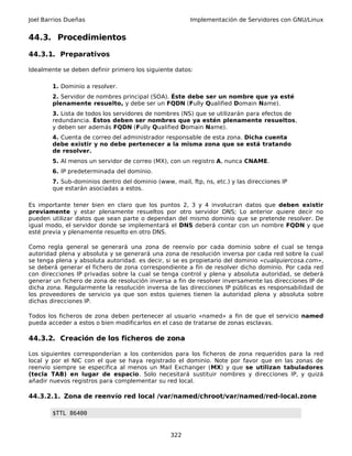 Joel Barrios Dueñas Implementación de Servidores con GNU/Linux
44.3. Procedimientos
44.3.1. Preparativos
Idealmente se deben definir primero los siguiente datos:
1. Dominio a resolver.
2. Servidor de nombres principal (SOA). Éste debe ser un nombre que ya esté
plenamente resuelto, y debe ser un FQDN (Fully Qualified Domain Name).
3. Lista de todos los servidores de nombres (NS) que se utilizarán para efectos de
redundancia. Éstos deben ser nombres que ya estén plenamente resueltos,
y deben ser además FQDN (Fully Qualified Domain Name).
4. Cuenta de correo del administrador responsable de esta zona. Dicha cuenta
debe existir y no debe pertenecer a la misma zona que se está tratando
de resolver.
5. Al menos un servidor de correo (MX), con un registro A, nunca CNAME.
6. IP predeterminada del dominio.
7. Sub-dominios dentro del dominio (www, mail, ftp, ns, etc.) y las direcciones IP
que estarán asociadas a estos.
Es importante tener bien en claro que los puntos 2, 3 y 4 involucran datos que deben existir
previamente y estar plenamente resueltos por otro servidor DNS; Lo anterior quiere decir no
pueden utilizar datos que sean parte o dependan del mismo dominio que se pretende resolver. De
igual modo, el servidor donde se implementará el DNS deberá contar con un nombre FQDN y que
esté previa y plenamente resuelto en otro DNS.
Como regla general se generará una zona de reenvío por cada dominio sobre el cual se tenga
autoridad plena y absoluta y se generará una zona de resolución inversa por cada red sobre la cual
se tenga plena y absoluta autoridad. es decir, si se es propietario del dominio «cualquiercosa.com»,
se deberá generar el fichero de zona correspondiente a fin de resolver dicho dominio. Por cada red
con direcciones IP privadas sobre la cual se tenga control y plena y absoluta autoridad, se deberá
generar un fichero de zona de resolución inversa a fin de resolver inversamente las direcciones IP de
dicha zona. Regularmente la resolución inversa de las direcciones IP públicas es responsabilidad de
los proveedores de servicio ya que son estos quienes tienen la autoridad plena y absoluta sobre
dichas direcciones IP.
Todos los ficheros de zona deben pertenecer al usuario «named» a fin de que el servicio named
pueda acceder a estos o bien modificarlos en el caso de tratarse de zonas esclavas.
44.3.2. Creación de los ficheros de zona
Los siguientes corresponderían a los contenidos para los ficheros de zona requeridos para la red
local y por el NIC con el que se haya registrado el dominio. Note por favor que en las zonas de
reenvío siempre se especifica al menos un Mail Exchanger (MX) y que se utilizan tabuladores
(tecla TAB) en lugar de espacio. Solo necesitará sustituir nombres y direcciones IP, y quizá
añadir nuevos registros para complementar su red local.
44.3.2.1. Zona de reenvío red local /var/named/chroot/var/named/red-local.zone
$TTL 86400
322
 