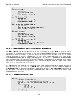Joel Barrios Dueñas Implementación de Servidores con GNU/Linux
};
zone "localhost" {
type master;
file "localhost.zone";
allow-update { none; };
};
zone "dominio.com" {
type master;
file "dominio.com.zone";
allow-update { none; };
};
zone "1.243.148.in-addr.arpa" {
type master;
file "1.243.148.in-addr.arpa.zone";
allow-update { none; };
};
zone "red-local" {
type master;
file "red-local.zone";
allow-update { none; };
};
zone "1.168.192.in-addr.arpa" {
type master;
file "1.168.192.in-addr.arpa.zone";
allow-update { none; };
};
44.3.3. Seguridad adicional en DNS para uso público
Un DDoS (Distributed Denial of Service) es una ampliación del ataque DoS, se efectúa con la
instalación de varios agentes remotos en muchas computadoras que pueden estar localizadas en
diferentes puntos del mundo. El atacante consigue coordinar esos agentes para así, de forma
masiva, amplificar el volumen del saturación de información (flood), pudiendo darse casos de un
ataque de cientos o millares de computadoras dirigido a una máquina o red objetivo. Esta técnica se
ha revelado como una de las más eficaces y sencillas a la hora de colapsar servidores, la tecnología
distribuida ha ido haciendo más sofisticada hasta el punto de otorgar poder de causar daños serios
a personas con escaso conocimiento técnico.
Un DNS configurado para permitir consultas recursivas indiscriminadamente puede permitir al
servidor sufrir o bien participar de un DDoS. Solución al problema consiste añadir en el fichero
/etc/named.conf, en la sección de opciones (options), el parámetro allow-recursion definiendo la
red, las redes o bien los ACL que tendrán permitido realizar todo tipo de consultas en el DNS, sean
locales o de otros dominios.
44.3.3.1. Fichero /etc/named.conf
options {
directory "/var/named/";
dump-file "/var/named/data/cache_dump.db";
statistics-file "/var/named/data/named_stats.txt";
allow-recursion {
127.0.0.1;
192.168.1.0/24;
};
forwarders {
325
 