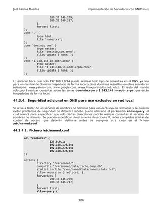 Joel Barrios Dueñas Implementación de Servidores con GNU/Linux
200.33.146.209;
200.33.146.217;
};
forward first;
};
zone "." {
type hint;
file "named.ca";
};
zone "dominio.com" {
type master;
file "dominio.com.zone";
allow-update { none; };
};
zone "1.243.148.in-addr.arpa" {
type master;
file "1.243.148.in-addr.arpa.zone";
allow-update { none; };
};
Lo anterior hace que solo 192.168.1.0/24 pueda realizar todo tipo de consultas en el DNS, ya sea
para un nombre de dominio hospedado de forma local y otros dominios resueltos en otros servidores
(ejemplos: www.yahoo.com, www.google.com, www.linuxparatodos.net, etc.). El resto del mundo
solo podrá realizar consultas sobre las zonas dominio.com y 1.243.148.in-addr.arpa, que están
hospedados de forma local.
44.3.4. Seguridad adicional en DNS para uso exclusivo en red local
Si se va a tratar de un servidor de nombres de dominio para uso exclusivo en red local, y se quieren
evitar problemas de seguridad de diferente índole, puede utilizarse el parámetro allow-query, el
cual servirá para especificar que solo ciertas direcciones podrán realizar consultas al servidor de
nombres de dominio. Se pueden especificar directamente direcciones IP, redes completas o listas de
control de acceso que deberán definirse antes de cualquier otra cosa en el fichero
/etc/named.conf.
44.3.4.1. Fichero /etc/named.conf
acl "redlocal" {
127.0.0.1;
192.168.1.0/24;
192.168.2.0/24;
192.168.3.0/24;
};
options {
directory "/var/named/";
dump-file "/var/named/data/cache_dump.db";
statistics-file "/var/named/data/named_stats.txt";
allow-recursion { redlocal; };
forwarders {
200.33.146.209;
200.33.146.217;
};
forward first;
allow-query {
326
 