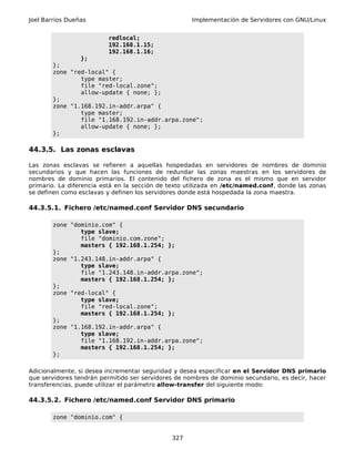 Joel Barrios Dueñas Implementación de Servidores con GNU/Linux
redlocal;
192.168.1.15;
192.168.1.16;
};
};
zone "red-local" {
type master;
file "red-local.zone";
allow-update { none; };
};
zone "1.168.192.in-addr.arpa" {
type master;
file "1.168.192.in-addr.arpa.zone";
allow-update { none; };
};
44.3.5. Las zonas esclavas
Las zonas esclavas se refieren a aquellas hospedadas en servidores de nombres de dominio
secundarios y que hacen las funciones de redundar las zonas maestras en los servidores de
nombres de dominio primarios. El contenido del fichero de zona es el mismo que en servidor
primario. La diferencia está en la sección de texto utilizada en /etc/named.conf, donde las zonas
se definen como esclavas y definen los servidores donde está hospedada la zona maestra.
44.3.5.1. Fichero /etc/named.conf Servidor DNS secundario
zone "dominio.com" {
type slave;
file "dominio.com.zone";
masters { 192.168.1.254; };
};
zone "1.243.148.in-addr.arpa" {
type slave;
file "1.243.148.in-addr.arpa.zone";
masters { 192.168.1.254; };
};
zone "red-local" {
type slave;
file "red-local.zone";
masters { 192.168.1.254; };
};
zone "1.168.192.in-addr.arpa" {
type slave;
file "1.168.192.in-addr.arpa.zone";
masters { 192.168.1.254; };
};
Adicionalmente, si desea incrementar seguridad y desea especificar en el Servidor DNS primario
que servidores tendrán permitido ser servidores de nombres de dominio secundario, es decir, hacer
transferencias, puede utilizar el parámetro allow-transfer del siguiente modo:
44.3.5.2. Fichero /etc/named.conf Servidor DNS primario
zone "dominio.com" {
327
 