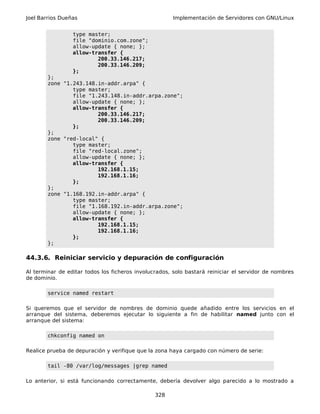 Joel Barrios Dueñas Implementación de Servidores con GNU/Linux
type master;
file "dominio.com.zone";
allow-update { none; };
allow-transfer {
200.33.146.217;
200.33.146.209;
};
};
zone "1.243.148.in-addr.arpa" {
type master;
file "1.243.148.in-addr.arpa.zone";
allow-update { none; };
allow-transfer {
200.33.146.217;
200.33.146.209;
};
};
zone "red-local" {
type master;
file "red-local.zone";
allow-update { none; };
allow-transfer {
192.168.1.15;
192.168.1.16;
};
};
zone "1.168.192.in-addr.arpa" {
type master;
file "1.168.192.in-addr.arpa.zone";
allow-update { none; };
allow-transfer {
192.168.1.15;
192.168.1.16;
};
};
44.3.6. Reiniciar servicio y depuración de configuración
Al terminar de editar todos los ficheros involucrados, solo bastará reiniciar el servidor de nombres
de dominio.
service named restart
Si queremos que el servidor de nombres de dominio quede añadido entre los servicios en el
arranque del sistema, deberemos ejecutar lo siguiente a fin de habilitar named junto con el
arranque del sistema:
chkconfig named on
Realice prueba de depuración y verifique que la zona haya cargado con número de serie:
tail -80 /var/log/messages |grep named
Lo anterior, si está funcionando correctamente, debería devolver algo parecido a lo mostrado a
328
 