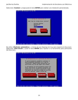 Joel Barrios Dueñas Implementación de Servidores con GNU/Linux
Seleccione «Custom» y luego pulse la tecla ENTER para realizar una instalación personalizada.
No utilice «Partición automática», a menos de que disponga de muy poco espacio en disco duro.
Seleccione «Disk Druid» y pulse la tecla ENTER para ingresar a la herramienta para particiones
del disco duro.
33
 