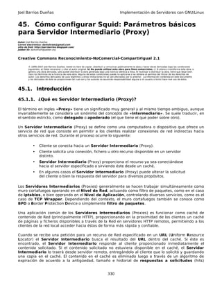 Joel Barrios Dueñas Implementación de Servidores con GNU/Linux
45. Cómo configurar Squid: Parámetros básicos
para Servidor Intermediario (Proxy)
Autor: Joel Barrios Dueñas
Correo electrónico: darkshram@gmail.com
sitio de Red: http://joel-barrios.blogspot.com/
Jabber ID: darkshram@jabber.org
Creative Commons Reconocimiento-NoComercial-CompartirIgual 2.1
© 1999-2007 Joel Barrios Dueñas. Usted es libre de copiar, distribuir y comunicar públicamente la obra y hacer obras derivadas bajo las condiciones
siguientes: a) Debe reconocer y citar al autor original. b) No puede utilizar esta obra para fines comerciales. c) Si altera o transforma esta obra, o
genera una obra derivada, sólo puede distribuir la obra generada bajo una licencia idéntica a ésta. Al reutilizar o distribuir la obra, tiene que dejar bien
claro los términos de la licencia de esta obra. Alguna de estas condiciones puede no aplicarse si se obtiene el permiso del titular de los derechos de
autor. Los derechos derivados de usos legítimos u otras limitaciones no se ven afectados por lo anterior. La información contenida en este documento
y los derivados de éste se proporcionan tal cual son y los autores no asumirán responsabilidad alguna si el usuario o lector hace mal uso de éstos.
45.1. Introducción
45.1.1. ¿Qué es Servidor Intermediario (Proxy)?
El término en ingles «Proxy» tiene un significado muy general y al mismo tiempo ambiguo, aunque
invariablemente se considera un sinónimo del concepto de «Intermediario». Se suele traducir, en
el sentido estricto, como delegado o apoderado (el que tiene el que poder sobre otro).
Un Servidor Intermediario (Proxy) se define como una computadora o dispositivo que ofrece un
servicio de red que consiste en permitir a los clientes realizar conexiones de red indirectas hacia
otros servicios de red. Durante el proceso ocurre lo siguiente:
• Cliente se conecta hacia un Servidor Intermediario (Proxy).
• Cliente solicita una conexión, fichero u otro recurso disponible en un servidor
distinto.
• Servidor Intermediario (Proxy) proporciona el recurso ya sea conectándose
hacia el servidor especificado o sirviendo éste desde un caché.
• En algunos casos el Servidor Intermediario (Proxy) puede alterar la solicitud
del cliente o bien la respuesta del servidor para diversos propósitos.
Los Servidores Intermediarios (Proxies) generalmente se hacen trabajar simultáneamente como
muro cortafuegos operando en el Nivel de Red, actuando como filtro de paquetes, como en el caso
de iptables, o bien operando en el Nivel de Aplicación, controlando diversos servicios, como es el
caso de TCP Wrapper. Dependiendo del contexto, el muro cortafuegos también se conoce como
BPD o Border Protection Device o simplemente filtro de paquetes.
Una aplicación común de los Servidores Intermediarios (Proxies) es funcionar como caché de
contenido de Red (principalmente HTTP), proporcionando en la proximidad de los clientes un caché
de páginas y ficheros disponibles a través de la Red en servidores HTTP remotos, permitiendo a los
clientes de la red local acceder hacia éstos de forma más rápida y confiable.
Cuando se recibe una petición para un recurso de Red especificado en un URL (Uniform Resource
Locator) el Servidor Intermediario busca el resultado del URL dentro del caché. Si éste es
encontrado, el Servidor Intermediario responde al cliente proporcionado inmediatamente el
contenido solicitado. Si el contenido solicitado no estuviera disponible en el caché, el Servidor
Intermediario lo traerá desde servidor remoto, entregándolo al cliente que lo solicitó y guardando
una copia en el caché. El contenido en el caché es eliminado luego a través de un algoritmo de
expiración de acuerdo a la antigüedad, tamaño e historial de respuestas a solicitudes (hits)
330
 