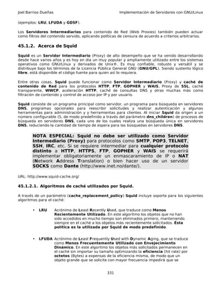 Joel Barrios Dueñas Implementación de Servidores con GNU/Linux
(ejemplos: LRU, LFUDA y GDSF).
Los Servidores Intermediarios para contenido de Red (Web Proxies) también pueden actuar
como filtros del contenido servido, aplicando políticas de censura de acuerdo a criterios arbitrarios.
45.1.2. Acerca de Squid
Squid es un Servidor Intermediario (Proxy) de alto desempeño que se ha venido desarrollando
desde hace varios años y es hoy en día un muy popular y ampliamente utilizado entre los sistemas
operativos como GNU/Linux y derivados de Unix®. Es muy confiable, robusto y versátil y se
distribuye bajo los términos de la Licencia Pública General GNU (GNU/GPL). Siendo sustento lógico
libre, está disponible el código fuente para quien así lo requiera.
Entre otras cosas, Squid puede funcionar como Servidor Intermediario (Proxy) y caché de
contenido de Red para los protocolos HTTP, FTP, GOPHER y WAIS, Proxy de SSL, caché
transparente, WWCP, aceleración HTTP, caché de consultas DNS y otras muchas más como
filtración de contenido y control de acceso por IP y por usuario.
Squid consiste de un programa principal como servidor, un programa para búsqueda en servidores
DNS, programas opcionales para reescribir solicitudes y realizar autenticación y algunas
herramientas para administración y y herramientas para clientes. Al iniciar Squid da origen a un
número configurable (5, de modo predefinido a través del parámetro dns_children) de procesos de
búsqueda en servidores DNS, cada uno de los cuales realiza una búsqueda única en servidores
DNS, reduciendo la cantidad de tiempo de espera para las búsquedas en servidores DNS.
NOTA ESPECIAL: Squid no debe ser utilizado como Servidor
Intermediario (Proxy) para protocolos como SMTP, POP3, TELNET,
SSH, IRC, etc. Si se requiere intermediar para cualquier protocolo
distinto a HTTP, HTTPS, FTP, GOPHER y WAIS se requerirá
implementar obligatoriamente un enmascaramiento de IP o NAT
(Network Address Translation) o bien hacer uso de un servidor
SOCKS como Dante (http://www.inet.no/dante/).
URL: http://www.squid-cache.org/
45.1.2.1. Algoritmos de caché utilizados por Squid.
A través de un parámetro (cache_replacement_policy) Squid incluye soporte para los siguientes
algoritmos para el caché:
• LRU Acrónimo de Least Recently Used, que traduce como Menos
Recientemente Utilizado. En este algoritmo los objetos que no han
sido accedidos en mucho tiempo son eliminados primero, manteniendo
siempre en el caché a los objetos más recientemente solicitados. Ésta
política es la utilizada por Squid de modo predefinido.
• LFUDA Acrónimo de Least Frequently Used with Dynamic Aging, que se traduce
como Menos Frecuentemente Utilizado con Envejecimiento
Dinámico. En este algoritmo los objetos más solicitados permanecen en
el caché sin importar su tamaño optimizando la eficiencia (hit rate) por
octetos (Bytes) a expensas de la eficiencia misma, de modo que un
objeto grande que se solicite con mayor frecuencia impedirá que se
331
 