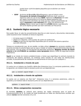Joel Barrios Dueñas Implementación de Servidores con GNU/Linux
pueda hacer caché de objetos pequeños que se soliciten con menor
frecuencia.
• GDSF Acrónimo de GreedyDual Size Frequency, que se traduce como
Frecuencia de tamaño GreedyDual (codicioso dual), que es el
algoritmo sobre el cual se basa GDSF. Optimiza la eficiencia (hit rate)
por objeto manteniendo en el caché los objetos pequeños más
frecuentemente solicitados de modo que hay mejores posibilidades de
lograr respuesta a una solicitud (hit). Tiene una eficiencia por
octetos (Bytes) menor que el algoritmo LFUDA debido a que descarta
del caché objetos grandes que sean solicitado con frecuencia.
45.2. Sustento lógico necesario
Para poder llevar al cabo los procedimientos descritos en este manual y documentos relacionados,
usted necesitará tener instalado al menos lo siguiente:
• Al menos squid-2.5.STABLE6
• httpd-2.0.x (Apache), como auxiliar de caché con aceleración.
• Todos los parches de seguridad disponibles para la versión del sistema operativo
que esté utilizando.
Tómese en consideración que, de ser posible, se debe utilizar siempre las versiones estables más
recientes de todo el sustento lógico que se vaya a instalar al realizar los procedimientos descritos en
este manual, a fin de contar con los parches de seguridad necesarios. Ninguna versión de Squid
anterior a la 2.5.STABLE6 se considera como apropiada debido a fallas de seguridad de gran
importancia.
Squid no se instala de manera predeterminada a menos que especifique lo contrario durante la
instalación del sistema operativo, sin embargo viene incluido en casi todas las distribuciones
actuales. El procedimiento de instalación es exactamente el mismo que con cualquier o.
45.2.1. Instalación a través de yum
Si cuenta con un sistema con CentOS o White Box Enterprise Linux 3 o versiones posteriores, utilice
lo siguiente y se instalará todo lo necesario junto con sus dependencias:
yum -y install squid httpd
45.2.2. Instalación a través de up2date
Si cuenta con un sistema con Red Hat™ Enterprise Linux 3 o versiones posteriores, utilice lo
siguiente y se instalará todo lo necesario junto con sus dependencias:
up2date -i squid httpd
45.2.3. Otros componentes necesarios
El mandato iptables se utilizará para generar las reglas necesarias para el guión de
Enmascaramiento de IP. Se instala de modo predefinido en todas las distribuciones actuales que
utilicen núcleo (kernel) versiones 2.4 y 2.6.
332
 