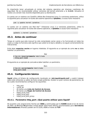 Joel Barrios Dueñas Implementación de Servidores con GNU/Linux
Es importante tener actualizado el núcleo del sistema operativo por diversas cuestiones de
seguridad. No es recomendable utilizar versiones del kernel anteriores a la 2.4.21. Actualice el
núcleo a la versión más reciente disponible para su distribución.
Si cuenta con un sistema con CentOS o White Box Enterprise Linux 3 o versiones posteriores, utilice
lo siguiente para actualizar el núcleo del sistema operativo e iptables, si acaso fuera necesario:
yum -y update kernel iptables
Si cuenta con un sistema con Red Hat™ Enterprise Linux 3 o versiones posteriores, utilice lo
siguiente para actualizar el núcleo del sistema operativo, e iptables si acaso fuera necesario:
up2date -u kernel iptables
45.3. Antes de continuar
Tenga en cuenta que este manual ha sido comprobado varias veces y ha funcionado en todos los
casos y si algo no funciona solo significa que usted no lo leyó a detalle y no siguió correctamente las
indicaciones.
Evite dejar espacios vacíos en lugares indebidos. El siguiente es un ejemplo de como no se debe
habilitar un parámetro.
Mal
# Opción incorrectamente habilitada
http_port 3128
El siguiente es un ejemplo de como si se debe habilitar un parámetro.
Bien
# Opción correctamente habilitada
http_port 3128
45.4. Configuración básica
Squid utiliza el fichero de configuración localizado en /etc/squid/squid.conf, y podrá trabajar
sobre este utilizando su editor de texto simple preferido. Existen un gran número de parámetros, de
los cuales recomendamos configurar los siguientes:
• http_port
• cache_dir
• Al menos una Lista de Control de Acceso
• Al menos una Regla de Control de Acceso
• httpd_accel_host
• httpd_accel_port
• httpd_accel_with_proxy
45.4.1. Parámetro http_port: ¿Qué puerto utilizar para Squid?
De acuerdo a las asignaciones hechas por IANA y continuadas por la ICANN desde el 21 de marzo
de 2001, los Puertos Registrados (rango desde 1024 hasta 49151) recomendados para Servidores
Intermediarios (Proxies) pueden ser el 3128 y 8080 a través de TCP.
333
 