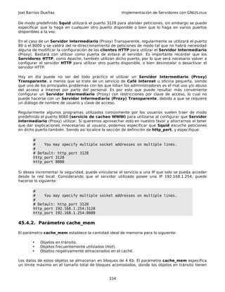Joel Barrios Dueñas Implementación de Servidores con GNU/Linux
De modo predefinido Squid utilizará el puerto 3128 para atender peticiones, sin embargo se puede
especificar que lo haga en cualquier otro puerto disponible o bien que lo haga en varios puertos
disponibles a la vez.
En el caso de un Servidor Intermediario (Proxy) Transparente, regularmente se utilizará el puerto
80 o el 8000 y se valdrá del re-direccionamiento de peticiones de modo tal que no habrá necesidad
alguna de modificar la configuración de los clientes HTTP para utilizar el Servidor Intermediario
(Proxy). Bastará con utilizar como puerta de enlace al servidor. Es importante recordar que los
Servidores HTTP, como Apache, también utilizan dicho puerto, por lo que será necesario volver a
configurar el servidor HTTP para utilizar otro puerto disponible, o bien desinstalar o desactivar el
servidor HTTP.
Hoy en día puede no ser del todo práctico el utilizar un Servidor Intermediario (Proxy)
Transparente, a menos que se trate de un servicio de Café Internet u oficina pequeña, siendo
que uno de los principales problemas con los que lidian los administradores es el mal uso y/o abuso
del acceso a Internet por parte del personal. Es por esto que puede resultar más conveniente
configurar un Servidor Intermediario (Proxy) con restricciones por clave de acceso, lo cual no
puede hacerse con un Servidor Intermediario (Proxy) Transparente, debido a que se requiere
un diálogo de nombre de usuario y clave de acceso.
Regularmente algunos programas utilizados comúnmente por los usuarios suelen traer de modo
predefinido el puerto 8080 (servicio de cacheo WWW) para utilizarse al configurar que Servidor
Intermediario (Proxy) utilizar. Si queremos aprovechar esto en nuestro favor y ahorrarnos el tener
que dar explicaciones innecesarias al usuario, podemos especificar que Squid escuche peticiones
en dicho puerto también. Siendo así localice la sección de definición de http_port, y especifique:
#
# You may specify multiple socket addresses on multiple lines.
#
# Default: http_port 3128
http_port 3128
http_port 8080
Si desea incrementar la seguridad, puede vincularse el servicio a una IP que solo se pueda acceder
desde la red local. Considerando que el servidor utilizado posee una IP 192.168.1.254, puede
hacerse lo siguiente:
#
# You may specify multiple socket addresses on multiple lines.
#
# Default: http_port 3128
http_port 192.168.1.254:3128
http_port 192.168.1.254:8080
45.4.2. Parámetro cache_mem
El parámetro cache_mem establece la cantidad ideal de memoria para lo siguiente:
• Objetos en tránsito.
• Objetos frecuentemente utilizados (Hot).
• Objetos negativamente almacenados en el caché.
Los datos de estos objetos se almacenan en bloques de 4 Kb. El parámetro cache_mem especifica
un límite máximo en el tamaño total de bloques acomodados, donde los objetos en tránsito tienen
334
 