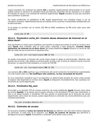 Joel Barrios Dueñas Implementación de Servidores con GNU/Linux
mayor prioridad. Sin embargo los objetos Hot y aquellos negativamente almacenados en el caché
podrán utilizar la memoria no utilizada hasta que esta sea requerida. De ser necesario, si un objeto
en tránsito es mayor a la cantidad de memoria especificada, Squid excederá lo que sea necesario
para satisfacer la petición.
De modo predefinido se establecen 8 MB. Puede especificarse una cantidad mayor si así se
considera necesario, dependiendo esto de los hábitos de los usuarios o necesidades establecidas por
el administrador.
Si se posee un servidor con al menos 128 MB de RAM, establezca 16 MB como valor para este
parámetro:
cache_mem 16 MB
45.4.3. Parámetro cache_dir: ¿Cuánto desea almacenar de Internet en el
disco duro?
Este parámetro se utiliza para establecer que tamaño se desea que tenga el caché en el disco duro
para Squid. Para entender esto un poco mejor, responda a esta pregunta: ¿Cuanto desea
almacenar de Internet en el disco duro? De modo predefinido Squid utilizará un caché de 100
MB, de modo tal que encontrará la siguiente línea:
cache_dir ufs /var/spool/squid 100 16 256
Se puede incrementar el tamaño del caché hasta donde lo desee el administrador. Mientras más
grande sea el caché, más objetos se almacenarán en éste y por lo tanto se utilizará menos el ancho
de banda. La siguiente línea establece un caché de 700 MB:
cache_dir ufs /var/spool/squid 700 16 256
Los números 16 y 256 significan que el directorio del caché contendrá 16 directorios subordinados
con 256 niveles cada uno. No modifique esto números, no hay necesidad de hacerlo.
Es muy importante considerar que si se especifica un determinado tamaño de caché y éste excede
al espacio real disponible en el disco duro, Squid se bloqueará inevitablemente. Sea cauteloso con
el tamaño de caché especificado.
45.4.4. Parámetro ftp_user
Al acceder a un servidor FTP de manera anónima, de modo predefinido Squid enviará como clave
de acceso Squid@. Si se desea que el acceso anónimo a los servidores FTP sea más informativo, o
bien si se desea acceder a servidores FTP que validan la autenticidad de la dirección de correo
especificada como clave de acceso, puede especificarse la dirección de correo electrónico que uno
considere pertinente.
ftp_user proxy@su-dominio.net
45.4.5. Controles de acceso
Es necesario establecer Listas de Control de Acceso que definan una red o bien ciertas máquinas
en particular. A cada lista se le asignará una Regla de Control de Acceso que permitirá o
denegará el acceso a Squid. Procedamos a entender como definir unas y otras.
335
 
