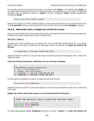 Joel Barrios Dueñas Implementación de Servidores con GNU/Linux
por ejemplo, dos listas de control de acceso, una denominada lista1 y otra denominada lista2, en
la misma regla de control de acceso, en donde se asigna una expresión a una de estas. La siguiente
establece que se permite el acceso a Squid a lo que comprenda lista1 excepto aquello que
comprenda lista2:
http_access allow lista1 !lista2
Este tipo de reglas son útiles cuando se tiene un gran grupo de IP dentro de un rango de red al que
se debe permitir acceso, y otro grupo dentro de la misma red al que se debe denegar el acceso.
45.4.6. Aplicando Listas y Reglas de control de acceso
Una vez comprendido el funcionamiento de la Listas y las Regla de Control de Acceso, procederemos
a determinar cuales utilizar para nuestra configuración.
45.4.6.1. Caso 1.
Considerando como ejemplo que se dispone de una red 192.168.1.0/255.255.255.0, si se desea
definir toda la red local, utilizaremos la siguiente línea en la sección de Listas de Control de
Acceso:
acl todalared src 192.168.1.0/255.255.255.0
Habiendo hecho lo anterior, la sección de listas de control de acceso debe quedar más o menos del
siguiente modo:
Listas de Control de Acceso: definición de una red local completa
#
# Recommended minimum configuration:
acl all src 0.0.0.0/0.0.0.0
acl manager proto cache_object
acl localhost src 127.0.0.1/255.255.255.255
acl todalared src 192.168.1.0/255.255.255.0
A continuación procedemos a aplicar la regla de control de acceso:
http_access allow todalared
Habiendo hecho lo anterior, la zona de reglas de control de acceso debería quedar más o menos de
este modo:
Reglas de control de acceso: Acceso a una Lista de Control de Acceso.
#
# INSERT YOUR OWN RULE(S) HERE TO ALLOW ACCESS FROM YOUR CLIENTS
#
http_access allow localhost
http_access allow todalared
http_access deny all
La regla http_access allow todalared permite el acceso a Squid a la Lista de Control de
337
 