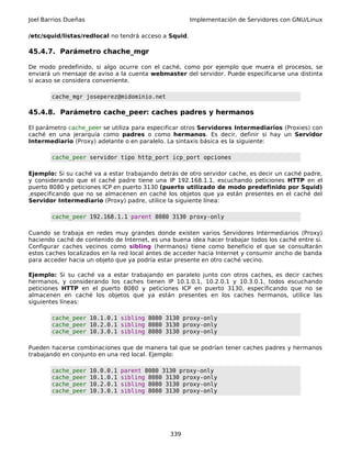 Joel Barrios Dueñas Implementación de Servidores con GNU/Linux
/etc/squid/listas/redlocal no tendrá acceso a Squid.
45.4.7. Parámetro chache_mgr
De modo predefinido, si algo ocurre con el caché, como por ejemplo que muera el procesos, se
enviará un mensaje de aviso a la cuenta webmaster del servidor. Puede especificarse una distinta
si acaso se considera conveniente.
cache_mgr joseperez@midominio.net
45.4.8. Parámetro cache_peer: caches padres y hermanos
El parámetro cache_peer se utiliza para especificar otros Servidores Intermediarios (Proxies) con
caché en una jerarquía como padres o como hermanos. Es decir, definir si hay un Servidor
Intermediario (Proxy) adelante o en paralelo. La sintaxis básica es la siguiente:
cache_peer servidor tipo http_port icp_port opciones
Ejemplo: Si su caché va a estar trabajando detrás de otro servidor cache, es decir un caché padre,
y considerando que el caché padre tiene una IP 192.168.1.1, escuchando peticiones HTTP en el
puerto 8080 y peticiones ICP en puerto 3130 (puerto utilizado de modo predefinido por Squid)
,especificando que no se almacenen en caché los objetos que ya están presentes en el caché del
Servidor Intermediario (Proxy) padre, utilice la siguiente línea:
cache_peer 192.168.1.1 parent 8080 3130 proxy-only
Cuando se trabaja en redes muy grandes donde existen varios Servidores Intermediarios (Proxy)
haciendo caché de contenido de Internet, es una buena idea hacer trabajar todos los caché entre si.
Configurar caches vecinos como sibling (hermanos) tiene como beneficio el que se consultarán
estos caches localizados en la red local antes de acceder hacia Internet y consumir ancho de banda
para acceder hacia un objeto que ya podría estar presente en otro caché vecino.
Ejemplo: Si su caché va a estar trabajando en paralelo junto con otros caches, es decir caches
hermanos, y considerando los caches tienen IP 10.1.0.1, 10.2.0.1 y 10.3.0.1, todos escuchando
peticiones HTTP en el puerto 8080 y peticiones ICP en puerto 3130, especificando que no se
almacenen en caché los objetos que ya están presentes en los caches hermanos, utilice las
siguientes líneas:
cache_peer 10.1.0.1 sibling 8080 3130 proxy-only
cache_peer 10.2.0.1 sibling 8080 3130 proxy-only
cache_peer 10.3.0.1 sibling 8080 3130 proxy-only
Pueden hacerse combinaciones que de manera tal que se podrían tener caches padres y hermanos
trabajando en conjunto en una red local. Ejemplo:
cache_peer 10.0.0.1 parent 8080 3130 proxy-only
cache_peer 10.1.0.1 sibling 8080 3130 proxy-only
cache_peer 10.2.0.1 sibling 8080 3130 proxy-only
cache_peer 10.3.0.1 sibling 8080 3130 proxy-only
339
 