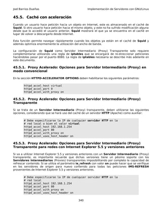 Joel Barrios Dueñas Implementación de Servidores con GNU/Linux
45.5. Caché con aceleración
Cuando un usuario hace petición hacia un objeto en Internet, este es almacenado en el caché de
Squid. Si otro usuario hace petición hacia el mismo objeto, y este no ha sufrido modificación alguna
desde que lo accedió el usuario anterior, Squid mostrará el que ya se encuentra en el caché en
lugar de volver a descargarlo desde Internet.
Esta función permite navegar rápidamente cuando los objetos ya están en el caché de Squid y
además optimiza enormemente la utilización del ancho de banda.
La configuración de Squid como Servidor Intermediario (Proxy) Transparente solo requiere
complementarse utilizando una regla de iptables que se encargará de re-direccionar peticiones
haciéndolas pasar por el puerto 8080. La regla de iptables necesaria se describe más adelante en
este documento.
45.5.1. Proxy Acelerado: Opciones para Servidor Intermediario (Proxy) en
modo convencional
En la sección HTTPD-ACCELERATOR OPTIONS deben habilitarse los siguientes parámetros:
httpd_accel_host virtual
httpd_accel_port 0
httpd_accel_with_proxy on
45.5.2. Proxy Acelerado: Opciones para Servidor Intermediario (Proxy)
Transparente
Si se trata de un Servidor Intermediario (Proxy) transparente, deben utilizarse las siguientes
opciones, considerando que se hará uso del caché de un servidor HTTP (Apache) como auxiliar:
# Debe especificarse la IP de cualquier servidor HTTP en la
# red local o bien el valor virtual
httpd_accel_host 192.168.1.254
httpd_accel_port 80
httpd_accel_with_proxy on
httpd_accel_uses_host_header on
45.5.3. Proxy Acelerado: Opciones para Servidor Intermediario (Proxy)
Transparente para redes con Internet Explorer 5.5 y versiones anteriores
Si va a utilizar Internet Explorer 5.5 y versiones anteriores con un Servidor Intermediario (Proxy)
transparente, es importante recuerde que dichas versiones tiene un pésimo soporte con los
Servidores Intermediarios (Proxies) transparentes imposibilitando por completo la capacidad de
refrescar contenido. Si se utiliza el parámetro ie_refresh con valor on puede hacer que se verifique
en los servidores de origen para nuevo contenido para todas las peticiones IMS-REFRESH
provenientes de Internet Explorer 5.5 y versiones anteriores.
# Debe especificarse la IP de cualquier servidor HTTP en la
# red local
httpd_accel_host 192.168.1.254
httpd_accel_port 80
httpd_accel_with_proxy on
httpd_accel_uses_host_header on
340
 