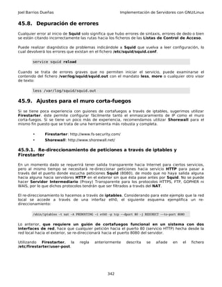 Joel Barrios Dueñas Implementación de Servidores con GNU/Linux
45.8. Depuración de errores
Cualquier error al inicio de Squid solo significa que hubo errores de sintaxis, errores de dedo o bien
se están citando incorrectamente las rutas hacia los ficheros de las Listas de Control de Acceso.
Puede realizar diagnóstico de problemas indicándole a Squid que vuelva a leer configuración, lo
cual devolverá los errores que existan en el fichero /etc/squid/squid.conf.
service squid reload
Cuando se trata de errores graves que no permiten iniciar el servicio, puede examinarse el
contenido del fichero /var/log/squid/squid.out con el mandato less, more o cualquier otro visor
de texto:
less /var/log/squid/squid.out
45.9. Ajustes para el muro corta-fuegos
Si se tiene poca experiencia con guiones de cortafuegos a través de iptables, sugerimos utilizar
Firestarter. éste permite configurar fácilmente tanto el enmascaramiento de IP como el muro
corta-fuegos. Si se tiene un poco más de experiencia, recomendamos utilizar Shorewall para el
mismo fin puesto que se trata de una herramienta más robusta y completa.
• Firestarter: http://www.fs-security.com/
• Shorewall: http://www.shorewall.net/
45.9.1. Re-direccionamiento de peticiones a través de iptables y
Firestarter
En un momento dado se requerirá tener salida transparente hacia Internet para ciertos servicios,
pero al mismo tiempo se necesitará re-direccionar peticiones hacia servicio HTTP para pasar a
través del el puerto donde escucha peticiones Squid (8080), de modo que no haya salida alguna
hacia alguna hacia servidores HTTP en el exterior sin que ésta pase antes por Squid. No se puede
hacer Servidor Intermediario (Proxy) Transparente para los protocolos HTTPS, FTP, GOPHER ni
WAIS, por lo que dichos protocolos tendrán que ser filtrados a través del NAT.
El re-direccionamiento lo hacemos a través de iptables. Considerando para este ejemplo que la red
local se accede a través de una interfaz eth0, el siguiente esquema ejemplifica un re-
direccionamiento:
/sbin/iptables -t nat -A PREROUTING -i eth0 -p tcp --dport 80 -j REDIRECT --to-port 8080
Lo anterior, que requiere un guión de cortafuegos funcional en un sistema con dos
interfaces de red, hace que cualquier petición hacia el puerto 80 (servicio HTTP) hecha desde la
red local hacia el exterior, se re-direccionará hacia el puerto 8080 del servidor.
Utilizando Firestarter, la regla anteriormente descrita se añade en el fichero
/etc/firestarter/user-post.
342
 