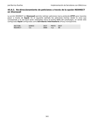 Joel Barrios Dueñas Implementación de Servidores con GNU/Linux
45.9.2. Re-direccionamiento de peticiones a través de la opción REDIRECT
en Shorewall
La acción REDIRECT en Shorewall permite redirigir peticiones hacia protocolo HTTP para hacerlas
pasar a través de Squid. En el siguiente ejemplo las peticiones hechas desde la zona que
corresponde a la red local serán redirigidas hacia el puerto 8080 del cortafuegos, en donde está
configurado Squid configurado como Servidores Intermediario (Proxy) transparente.
#ACTION SOURCE DEST PROTO DEST
REDIRECT loc 8080 tcp 80
343
 