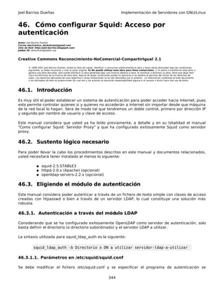 Joel Barrios Dueñas Implementación de Servidores con GNU/Linux
46. Cómo configurar Squid: Acceso por
autenticación
Autor: Joel Barrios Dueñas
Correo electrónico: darkshram@gmail.com
sitio de Red: http://joel-barrios.blogspot.com/
Jabber ID: darkshram@jabber.org
Creative Commons Reconocimiento-NoComercial-CompartirIgual 2.1
© 1999-2007 Joel Barrios Dueñas. Usted es libre de copiar, distribuir y comunicar públicamente la obra y hacer obras derivadas bajo las condiciones
siguientes: a) Debe reconocer y citar al autor original. b) No puede utilizar esta obra para fines comerciales. c) Si altera o transforma esta obra, o
genera una obra derivada, sólo puede distribuir la obra generada bajo una licencia idéntica a ésta. Al reutilizar o distribuir la obra, tiene que dejar bien
claro los términos de la licencia de esta obra. Alguna de estas condiciones puede no aplicarse si se obtiene el permiso del titular de los derechos de
autor. Los derechos derivados de usos legítimos u otras limitaciones no se ven afectados por lo anterior. La información contenida en este documento
y los derivados de éste se proporcionan tal cual son y los autores no asumirán responsabilidad alguna si el usuario o lector hace mal uso de éstos.
46.1. Introducción
Es muy útil el poder establecer un sistema de autenticación para poder acceder hacia Internet, pues
esto permite controlar quienes si y quienes no accederán a Internet sin importar desde que máquina
de la red local lo hagan. Sera de modo tal que tendremos un doble control, primero por dirección IP
y segundo por nombre de usuario y clave de acceso.
Este manual considera que usted ya ha leído previamente, a detalle y en su totalidad el manual
"Como configurar Squid: Servidor Proxy" y que ha configurado exitosamente Squid como servidor
proxy.
46.2. Sustento lógico necesario
Para poder llevar la cabo los procedimientos descritos en este manual y documentos relacionados,
usted necesitará tener instalado al menos lo siguiente:
● squid-2.5.STABLE3
● httpd-2.0.x (Apache) (opcional)
● openldap-servers-2.2.x (opcional)
46.3. Eligiendo el módulo de autenticación
Este manual considera poder autenticar a través de un fichero de texto simple con claves de acceso
creadas con htpasswd o bien a través de un servidor LDAP, lo cual constituye una solución más
robusta.
46.3.1. Autenticación a través del módulo LDAP
Considerando que se ha configurado exitosamente OpenLDAP como servidor de autenticación, solo
basta definir el directorio (o directorio subordinado) y el servidor LDAP a utilizar.
La sintaxis utilizada para squid_ldap_auth es la siguiente:
squid_ldap_auth -b Directorio o DN a utilizar servidor-ldap-a-utilizar
46.3.1.1. Parámetros en /etc/squid/squid.conf
Se debe modificar el fichero /etc/squid.conf y se especificar el programa de autenticación se
344
 