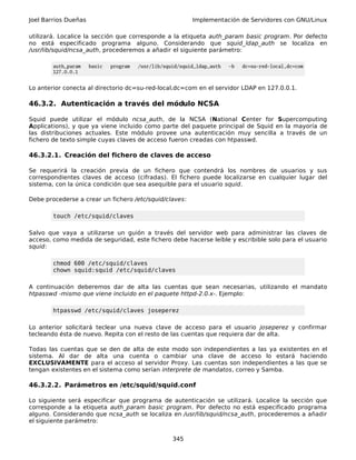 Joel Barrios Dueñas Implementación de Servidores con GNU/Linux
utilizará. Localice la sección que corresponde a la etiqueta auth_param basic program. Por defecto
no está especificado programa alguno. Considerando que squid_ldap_auth se localiza en
/usr/lib/squid/ncsa_auth, procederemos a añadir el siguiente parámetro:
auth_param basic program /usr/lib/squid/squid_ldap_auth -b dc=su-red-local,dc=com
127.0.0.1
Lo anterior conecta al directorio dc=su-red-local,dc=com en el servidor LDAP en 127.0.0.1.
46.3.2. Autenticación a través del módulo NCSA
Squid puede utilizar el módulo ncsa_auth, de la NCSA (National Center for Supercomputing
Applications), y que ya viene incluido como parte del paquete principal de Squid en la mayoría de
las distribuciones actuales. Este módulo provee una autenticación muy sencilla a través de un
fichero de texto simple cuyas claves de acceso fueron creadas con htpasswd.
46.3.2.1. Creación del fichero de claves de acceso
Se requerirá la creación previa de un fichero que contendrá los nombres de usuarios y sus
correspondientes claves de acceso (cifradas). El fichero puede localizarse en cualquier lugar del
sistema, con la única condición que sea asequible para el usuario squid.
Debe procederse a crear un fichero /etc/squid/claves:
touch /etc/squid/claves
Salvo que vaya a utilizarse un guión a través del servidor web para administrar las claves de
acceso, como medida de seguridad, este fichero debe hacerse leíble y escribible solo para el usuario
squid:
chmod 600 /etc/squid/claves
chown squid:squid /etc/squid/claves
A continuación deberemos dar de alta las cuentas que sean necesarias, utilizando el mandato
htpasswd -mismo que viene incluido en el paquete httpd-2.0.x-. Ejemplo:
htpasswd /etc/squid/claves joseperez
Lo anterior solicitará teclear una nueva clave de acceso para el usuario joseperez y confirmar
tecleando ésta de nuevo. Repita con el resto de las cuentas que requiera dar de alta.
Todas las cuentas que se den de alta de este modo son independientes a las ya existentes en el
sistema. Al dar de alta una cuenta o cambiar una clave de acceso lo estará haciendo
EXCLUSIVAMENTE para el acceso al servidor Proxy. Las cuentas son independientes a las que se
tengan existentes en el sistema como serían interprete de mandatos, correo y Samba.
46.3.2.2. Parámetros en /etc/squid/squid.conf
Lo siguiente será especificar que programa de autenticación se utilizará. Localice la sección que
corresponde a la etiqueta auth_param basic program. Por defecto no está especificado programa
alguno. Considerando que ncsa_auth se localiza en /usr/lib/squid/ncsa_auth, procederemos a añadir
el siguiente parámetro:
345
 