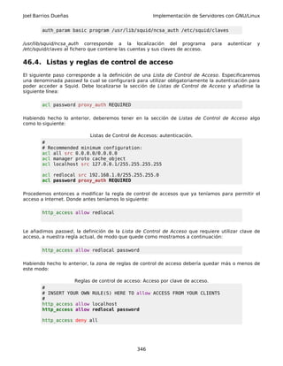 Joel Barrios Dueñas Implementación de Servidores con GNU/Linux
auth_param basic program /usr/lib/squid/ncsa_auth /etc/squid/claves
/usr/lib/squid/ncsa_auth corresponde a la localización del programa para autenticar y
/etc/squid/claves al fichero que contiene las cuentas y sus claves de acceso.
46.4. Listas y reglas de control de acceso
El siguiente paso corresponde a la definición de una Lista de Control de Acceso. Especificaremos
una denominada passwd la cual se configurará para utilizar obligatoriamente la autenticación para
poder acceder a Squid. Debe localizarse la sección de Listas de Control de Acceso y añadirse la
siguiente línea:
acl password proxy_auth REQUIRED
Habiendo hecho lo anterior, deberemos tener en la sección de Listas de Control de Acceso algo
como lo siguiente:
Listas de Control de Accesos: autenticación.
#
# Recommended minimum configuration:
acl all src 0.0.0.0/0.0.0.0
acl manager proto cache_object
acl localhost src 127.0.0.1/255.255.255.255
acl redlocal src 192.168.1.0/255.255.255.0
acl password proxy_auth REQUIRED
Procedemos entonces a modificar la regla de control de accesos que ya teníamos para permitir el
acceso a Internet. Donde antes teníamos lo siguiente:
http_access allow redlocal
Le añadimos passwd, la definición de la Lista de Control de Acceso que requiere utilizar clave de
acceso, a nuestra regla actual, de modo que quede como mostramos a continuación:
http_access allow redlocal password
Habiendo hecho lo anterior, la zona de reglas de control de acceso debería quedar más o menos de
este modo:
Reglas de control de acceso: Acceso por clave de acceso.
#
# INSERT YOUR OWN RULE(S) HERE TO allow ACCESS FROM YOUR CLIENTS
#
http_access allow localhost
http_access allow redlocal password
http_access deny all
346
 