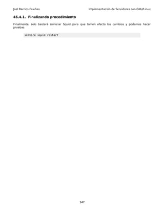 Joel Barrios Dueñas Implementación de Servidores con GNU/Linux
46.4.1. Finalizando procedimiento
Finalmente, solo bastará reiniciar Squid para que tomen efecto los cambios y podamos hacer
pruebas.
service squid restart
347
 