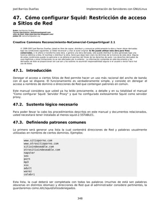 Joel Barrios Dueñas Implementación de Servidores con GNU/Linux
47. Cómo configurar Squid: Restricción de acceso
a Sitios de Red
Autor: Joel Barrios Dueñas
Correo electrónico: darkshram@gmail.com
sitio de Red: http://joel-barrios.blogspot.com/
Jabber ID: darkshram@jabber.org
Creative Commons Reconocimiento-NoComercial-CompartirIgual 2.1
© 1999-2007 Joel Barrios Dueñas. Usted es libre de copiar, distribuir y comunicar públicamente la obra y hacer obras derivadas
bajo las condiciones siguientes: a) Debe reconocer y citar al autor original. b) No puede utilizar esta obra para fines
comerciales. c) Si altera o transforma esta obra, o genera una obra derivada, sólo puede distribuir la obra generada bajo una
licencia idéntica a ésta. Al reutilizar o distribuir la obra, tiene que dejar bien claro los términos de la licencia de esta obra. Alguna
de estas condiciones puede no aplicarse si se obtiene el permiso del titular de los derechos de autor. Los derechos derivados de
usos legítimos u otras limitaciones no se ven afectados por lo anterior. La información contenida en este documento y los
derivados de éste se proporcionan tal cual son y los autores no asumirán responsabilidad alguna si el usuario o lector hace mal
uso de éstos.
47.1. Introducción
Denegar el acceso a ciertos Sitios de Red permite hacer un uso más racional del ancho de banda
con el que se dispone. El funcionamiento es verdaderamente simple, y consiste en denegar el
acceso a nombres de dominio o direcciones de Red que contengan patrones en común.
Este manual considera que usted ya ha leído previamente, a detalle y en su totalidad el manual
"Como configurar Squid: Servidor Proxy" y que ha configurado exitosamente Squid como servidor
proxy.
47.2. Sustento lógico necesario
Para poder llevar la cabo los procedimientos descritos en este manual y documentos relacionados,
usted necesitará tener instalado al menos squid-2.5STABLE1.
47.3. Definiendo patrones comunes
Lo primero será generar una lista la cual contendrá direcciones de Red y palabras usualmente
utilizadas en nombres de ciertos dominios. Ejemplos:
www.sitioporno.com
www.otrositioporno.com
sitioindeseable.com
otrositioindeseable.com
napster
sex
porn
mp3
xxx
adult
warez
celebri
Esta lista, la cual deberá ser completada con todas las palabras (muchas de está son palabras
obscenas en distintos idiomas) y direcciones de Red que el administrador considere pertinentes, la
guardaremos como /etc/squid/sitiosdenegados.
348
 