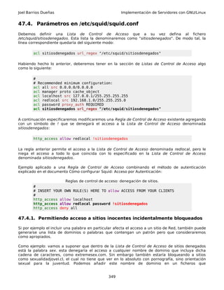 Joel Barrios Dueñas Implementación de Servidores con GNU/Linux
47.4. Parámetros en /etc/squid/squid.conf
Debemos definir una Lista de Control de Acceso que a su vez defina al fichero
/etc/squid/sitiosdenegados. Esta lista la denominaremos como "sitiosdenegados". De modo tal, la
línea correspondiente quedaría del siguiente modo:
acl sitiosdenegados url_regex "/etc/squid/sitiosdenegados"
Habiendo hecho lo anterior, deberemos tener en la sección de Listas de Control de Acceso algo
como lo siguiente:
#
# Recommended minimum configuration:
acl all src 0.0.0.0/0.0.0.0
acl manager proto cache_object
acl localhost src 127.0.0.1/255.255.255.255
acl redlocal src 192.168.1.0/255.255.255.0
acl password proxy_auth REQUIRED
acl sitiosdenegados url_regex "/etc/squid/sitiosdenegados"
A continuación especificaremos modificaremos una Regla de Control de Acceso existente agregando
con un símbolo de ! que se denegará el acceso a la Lista de Control de Acceso denominada
sitiosdenegados:
http_access allow redlocal !sitiosdenegados
La regla anterior permite el acceso a la Lista de Control de Acceso denominada redlocal, pero le
niega el acceso a todo lo que coincida con lo especificado en la Lista de Control de Acceso
denominada sitiosdenegados.
Ejemplo aplicado a una Regla de Control de Acceso combinando el método de autenticación
explicado en el documento Cómo configurar Squid: Acceso por Autenticación:
Reglas de control de acceso: denegación de sitios.
#
# INSERT YOUR OWN RULE(S) HERE TO allow ACCESS FROM YOUR CLIENTS
#
http_access allow localhost
http_access allow redlocal password !sitiosdenegados
http_access deny all
47.4.1. Permitiendo acceso a sitios inocentes incidentalmente bloqueados
Si por ejemplo el incluir una palabra en particular afecta el acceso a un sitio de Red, también puede
generarse una lista de dominios o palabras que contengan un patrón pero que consideraremos
como apropiados.
Como ejemplo: vamos a suponer que dentro de la Lista de Control de Acceso de sitios denegados
está la palabra sex. esta denegaría el acceso a cualquier nombre de dominio que incluya dicha
cadena de caracteres, como extremesex.com. Sin embargo también estaría bloqueando a sitios
como sexualidadjovel.cl, el cual no tiene que ver en lo absoluto con pornografía, sino orientación
sexual para la juventud. Podemos añadir este nombre de dominio en un ficheros que
349
 