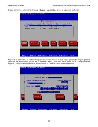 Joel Barrios Dueñas Implementación de Servidores con GNU/Linux
Si está conforme, seleccione otra vez «Nuevo» y proceda a crear la siguiente partición.
Asigne a la partición / el resto del espacio disponible menos lo que tenga calculado asignar para la
partición de intercambio (200% de la memoria física, o cuanto baste para 2 GB). Se recomienda
asignar / como partición primaria, siempre que la tabla de particiones lo permita.
35
 
