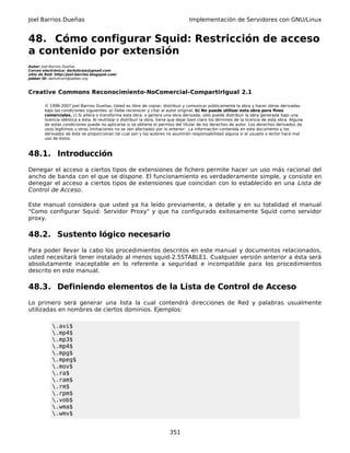 Joel Barrios Dueñas Implementación de Servidores con GNU/Linux
48. Cómo configurar Squid: Restricción de acceso
a contenido por extensión
Autor: Joel Barrios Dueñas
Correo electrónico: darkshram@gmail.com
sitio de Red: http://joel-barrios.blogspot.com/
Jabber ID: darkshram@jabber.org
Creative Commons Reconocimiento-NoComercial-CompartirIgual 2.1
© 1999-2007 Joel Barrios Dueñas. Usted es libre de copiar, distribuir y comunicar públicamente la obra y hacer obras derivadas
bajo las condiciones siguientes: a) Debe reconocer y citar al autor original. b) No puede utilizar esta obra para fines
comerciales. c) Si altera o transforma esta obra, o genera una obra derivada, sólo puede distribuir la obra generada bajo una
licencia idéntica a ésta. Al reutilizar o distribuir la obra, tiene que dejar bien claro los términos de la licencia de esta obra. Alguna
de estas condiciones puede no aplicarse si se obtiene el permiso del titular de los derechos de autor. Los derechos derivados de
usos legítimos u otras limitaciones no se ven afectados por lo anterior. La información contenida en este documento y los
derivados de éste se proporcionan tal cual son y los autores no asumirán responsabilidad alguna si el usuario o lector hace mal
uso de éstos.
48.1. Introducción
Denegar el acceso a ciertos tipos de extensiones de fichero permite hacer un uso más racional del
ancho de banda con el que se dispone. El funcionamiento es verdaderamente simple, y consiste en
denegar el acceso a ciertos tipos de extensiones que coincidan con lo establecido en una Lista de
Control de Acceso.
Este manual considera que usted ya ha leído previamente, a detalle y en su totalidad el manual
"Como configurar Squid: Servidor Proxy" y que ha configurado exitosamente Squid como servidor
proxy.
48.2. Sustento lógico necesario
Para poder llevar la cabo los procedimientos descritos en este manual y documentos relacionados,
usted necesitará tener instalado al menos squid-2.5STABLE1. Cualquier versión anterior a ésta será
absolutamente inaceptable en lo referente a seguridad e incompatible para los procedimientos
descrito en este manual.
48.3. Definiendo elementos de la Lista de Control de Acceso
Lo primero será generar una lista la cual contendrá direcciones de Red y palabras usualmente
utilizadas en nombres de ciertos dominios. Ejemplos:
.avi$
.mp4$
.mp3$
.mp4$
.mpg$
.mpeg$
.mov$
.ra$
.ram$
.rm$
.rpm$
.vob$
.wma$
.wmv$
351
 