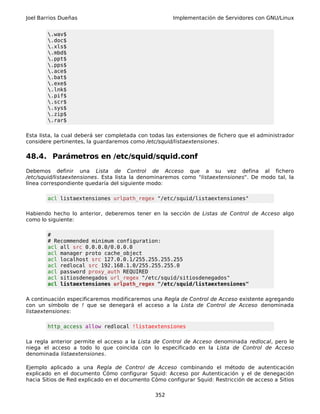 Joel Barrios Dueñas Implementación de Servidores con GNU/Linux
.wav$
.doc$
.xls$
.mbd$
.ppt$
.pps$
.ace$
.bat$
.exe$
.lnk$
.pif$
.scr$
.sys$
.zip$
.rar$
Esta lista, la cual deberá ser completada con todas las extensiones de fichero que el administrador
considere pertinentes, la guardaremos como /etc/squid/listaextensiones.
48.4. Parámetros en /etc/squid/squid.conf
Debemos definir una Lista de Control de Acceso que a su vez defina al fichero
/etc/squid/listaextensiones. Esta lista la denominaremos como "listaextensiones". De modo tal, la
línea correspondiente quedaría del siguiente modo:
acl listaextensiones urlpath_regex "/etc/squid/listaextensiones"
Habiendo hecho lo anterior, deberemos tener en la sección de Listas de Control de Acceso algo
como lo siguiente:
#
# Recommended minimum configuration:
acl all src 0.0.0.0/0.0.0.0
acl manager proto cache_object
acl localhost src 127.0.0.1/255.255.255.255
acl redlocal src 192.168.1.0/255.255.255.0
acl password proxy_auth REQUIRED
acl sitiosdenegados url_regex "/etc/squid/sitiosdenegados"
acl listaextensiones urlpath_regex "/etc/squid/listaextensiones"
A continuación especificaremos modificaremos una Regla de Control de Acceso existente agregando
con un símbolo de ! que se denegará el acceso a la Lista de Control de Acceso denominada
listaextensiones:
http_access allow redlocal !listaextensiones
La regla anterior permite el acceso a la Lista de Control de Acceso denominada redlocal, pero le
niega el acceso a todo lo que coincida con lo especificado en la Lista de Control de Acceso
denominada listaextensiones.
Ejemplo aplicado a una Regla de Control de Acceso combinando el método de autenticación
explicado en el documento Cómo configurar Squid: Acceso por Autenticación y el de denegación
hacia Sitios de Red explicado en el documento Cómo configurar Squid: Restricción de acceso a Sitios
352
 