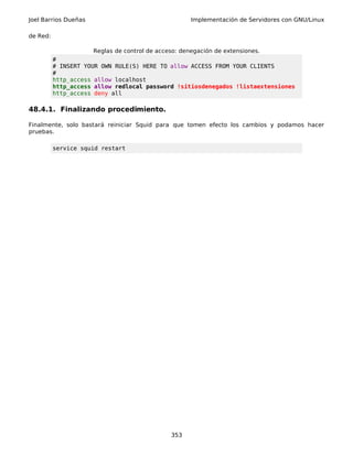 Joel Barrios Dueñas Implementación de Servidores con GNU/Linux
de Red:
Reglas de control de acceso: denegación de extensiones.
#
# INSERT YOUR OWN RULE(S) HERE TO allow ACCESS FROM YOUR CLIENTS
#
http_access allow localhost
http_access allow redlocal password !sitiosdenegados !listaextensiones
http_access deny all
48.4.1. Finalizando procedimiento.
Finalmente, solo bastará reiniciar Squid para que tomen efecto los cambios y podamos hacer
pruebas.
service squid restart
353
 