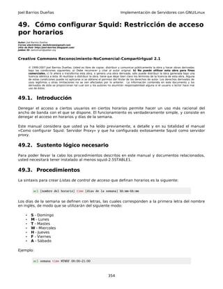 Joel Barrios Dueñas Implementación de Servidores con GNU/Linux
49. Cómo configurar Squid: Restricción de acceso
por horarios
Autor: Joel Barrios Dueñas
Correo electrónico: darkshram@gmail.com
sitio de Red: http://joel-barrios.blogspot.com/
Jabber ID: darkshram@jabber.org
Creative Commons Reconocimiento-NoComercial-CompartirIgual 2.1
© 1999-2007 Joel Barrios Dueñas. Usted es libre de copiar, distribuir y comunicar públicamente la obra y hacer obras derivadas
bajo las condiciones siguientes: a) Debe reconocer y citar al autor original. b) No puede utilizar esta obra para fines
comerciales. c) Si altera o transforma esta obra, o genera una obra derivada, sólo puede distribuir la obra generada bajo una
licencia idéntica a ésta. Al reutilizar o distribuir la obra, tiene que dejar bien claro los términos de la licencia de esta obra. Alguna
de estas condiciones puede no aplicarse si se obtiene el permiso del titular de los derechos de autor. Los derechos derivados de
usos legítimos u otras limitaciones no se ven afectados por lo anterior. La información contenida en este documento y los
derivados de éste se proporcionan tal cual son y los autores no asumirán responsabilidad alguna si el usuario o lector hace mal
uso de éstos.
49.1. Introducción
Denegar el acceso a ciertos usuarios en ciertos horarios permite hacer un uso más racional del
ancho de banda con el que se dispone. El funcionamiento es verdaderamente simple, y consiste en
denegar el acceso en horarios y días de la semana.
Este manual considera que usted ya ha leído previamente, a detalle y en su totalidad el manual
«Como configurar Squid: Servidor Proxy» y que ha configurado exitosamente Squid como servidor
proxy.
49.2. Sustento lógico necesario
Para poder llevar la cabo los procedimientos descritos en este manual y documentos relacionados,
usted necesitará tener instalado al menos squid-2.5STABLE1.
49.3. Procedimientos
La sintaxis para crear Listas de control de acceso que definan horarios es la siguiente:
acl [nombre del horario] time [días de la semana] hh:mm-hh:mm
Los días de la semana se definen con letras, las cuales corresponden a la primera letra del nombre
en inglés, de modo que se utilizarán del siguiente modo:
• S - Domingo
• M - Lunes
• T - Mastes
• W - Miercoles
• H - Jueves
• F - Viernes
• A - Sábado
Ejemplo:
acl semana time MTWHF 09:00-21:00
354
 