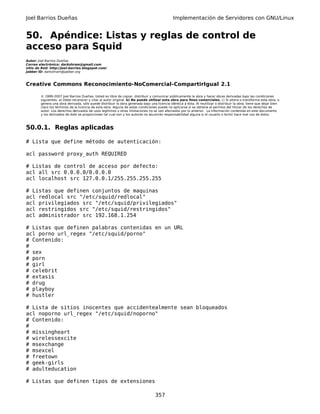 Joel Barrios Dueñas Implementación de Servidores con GNU/Linux
50. Apéndice: Listas y reglas de control de
acceso para Squid
Autor: Joel Barrios Dueñas
Correo electrónico: darkshram@gmail.com
sitio de Red: http://joel-barrios.blogspot.com/
Jabber ID: darkshram@jabber.org
Creative Commons Reconocimiento-NoComercial-CompartirIgual 2.1
© 1999-2007 Joel Barrios Dueñas. Usted es libre de copiar, distribuir y comunicar públicamente la obra y hacer obras derivadas bajo las condiciones
siguientes: a) Debe reconocer y citar al autor original. b) No puede utilizar esta obra para fines comerciales. c) Si altera o transforma esta obra, o
genera una obra derivada, sólo puede distribuir la obra generada bajo una licencia idéntica a ésta. Al reutilizar o distribuir la obra, tiene que dejar bien
claro los términos de la licencia de esta obra. Alguna de estas condiciones puede no aplicarse si se obtiene el permiso del titular de los derechos de
autor. Los derechos derivados de usos legítimos u otras limitaciones no se ven afectados por lo anterior. La información contenida en este documento
y los derivados de éste se proporcionan tal cual son y los autores no asumirán responsabilidad alguna si el usuario o lector hace mal uso de éstos.
50.0.1. Reglas aplicadas
# Lista que define método de autenticación:
acl password proxy_auth REQUIRED
# Listas de control de acceso por defecto:
acl all src 0.0.0.0/0.0.0.0
acl localhost src 127.0.0.1/255.255.255.255
# Listas que definen conjuntos de maquinas
acl redlocal src "/etc/squid/redlocal"
acl privilegiados src "/etc/squid/privilegiados"
acl restringidos src "/etc/squid/restringidos"
acl administrador src 192.168.1.254
# Listas que definen palabras contenidas en un URL
acl porno url_regex "/etc/squid/porno"
# Contenido:
#
# sex
# porn
# girl
# celebrit
# extasis
# drug
# playboy
# hustler
# Lista de sitios inocentes que accidentealmente sean bloqueados
acl noporno url_regex "/etc/squid/noporno"
# Contenido:
#
# missingheart
# wirelessexcite
# msexchange
# msexcel
# freetown
# geek-girls
# adulteducation
# Listas que definen tipos de extensiones
357
 