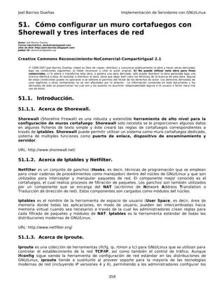 Joel Barrios Dueñas Implementación de Servidores con GNU/Linux
51. Cómo configurar un muro cortafuegos con
Shorewall y tres interfaces de red
Autor: Joel Barrios Dueñas
Correo electrónico: darkshram@gmail.com
sitio de Red: http://joel-barrios.blogspot.com/
Jabber ID: darkshram@jabber.org
Creative Commons Reconocimiento-NoComercial-CompartirIgual 2.1
© 1999-2007 Joel Barrios Dueñas. Usted es libre de copiar, distribuir y comunicar públicamente la obra y hacer obras derivadas
bajo las condiciones siguientes: a) Debe reconocer y citar al autor original. b) No puede utilizar esta obra para fines
comerciales. c) Si altera o transforma esta obra, o genera una obra derivada, sólo puede distribuir la obra generada bajo una
licencia idéntica a ésta. Al reutilizar o distribuir la obra, tiene que dejar bien claro los términos de la licencia de esta obra. Alguna
de estas condiciones puede no aplicarse si se obtiene el permiso del titular de los derechos de autor. Los derechos derivados de
usos legítimos u otras limitaciones no se ven afectados por lo anterior. La información contenida en este documento y los
derivados de éste se proporcionan tal cual son y los autores no asumirán responsabilidad alguna si el usuario o lector hace mal
uso de éstos.
51.1. Introducción.
51.1.1. Acerca de Shorewall.
Shorewall (Shoreline Firewall) es una robusta y extensible herramienta de alto nivel para la
configuración de muros cortafuego. Shorewall solo necesita se le proporcionen algunos datos
en algunos ficheros de texto simple y éste creará las reglas de cortafuegos correspondientes a
través de iptables. Shorewall puede permitir utilizar un sistema como muro cortafuegos dedicado,
sistema de múltiples funciones como puerta de enlace, dispositivo de encaminamiento y
servidor.
URL: http://www.shorewall.net/
51.1.2. Acerca de Iptables y Netfilter.
Netfilter es un conjunto de ganchos (Hooks, es decir, técnicas de programación que se emplean
para crear cadenas de procedimientos como manejador) dentro del núcleo de GNU/Linux y que son
utilizados para interceptar y manipular paquetes de red. El componente mejor conocido es el
cortafuegos, el cual realiza procesos de filtración de paquetes. Los ganchos son también utilizados
por un componente que se encarga del NAT (acrónimo de Network Address Translation o
Traducción de dirección de red). Estos componentes son cargados como módulos del núcleo.
Iptables es el nombre de la herramienta de espacio de usuario (User Space, es decir, área de
memoria donde todas las aplicaciones, en modo de usuario, pueden ser intercambiadas hacia
memoria virtual cuando sea necesario) a través de la cual los administradores crean reglas para
cada filtrado de paquetes y módulos de NAT. Iptables es la herramienta estándar de todas las
distribuciones modernas de GNU/Linux.
URL: http://www.netfilter.org/
51.1.3. Acerca de Iproute.
Iproute es una colección de herramientas (ifcfg, ip, rtmon y tc) para GNU/Linux que se utilizan para
controlar el establecimiento de la red TCP/IP, así como también el control de tráfico. Aunque
ifconfig sigue siendo la herramienta de configuración de red estándar en las distribuciones de
GNU/Linux, iproute tiende a sustituirlo al proveer soporte para la mayoría de las tecnologías
modernas de red (incluyendo IP versiones 4 y 6), permitiendo a los administradores configurar los
359
 