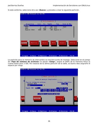 Joel Barrios Dueñas Implementación de Servidores con GNU/Linux
Si está conforme, seleccione otra vez «Nuevo» y proceda a crear la siguiente partición.
La partición para la memoria de intercambio no requiere punto de montaje. Seleccione en el campo
de «Tipo de sistema de archivos» la opción «swap», asigne el 200% de la memoria física (o
cuanto basta para 2 GB). Por tratarse de la última partición de la tabla, es buena idea asignarle el
espacio por rango.
36
 