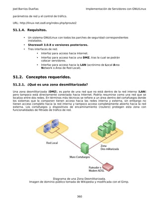 Joel Barrios Dueñas Implementación de Servidores con GNU/Linux
parámetros de red y el control de tráfico.
URL: http://linux-net.osdl.org/index.php/Iproute2
51.1.4. Requisitos.
• Un sistema GNU/Linux con todos los parches de seguridad correspondientes
instalados.
• Shorewall 3.0.8 o versiones posteriores.
• Tres interfaces de red:
• Interfaz para acceso hacia Internet.
• Interfaz para acceso hacia una DMZ, tras la cual se podrán
colocar servidores.
• Interfaz para acceso hacia la LAN (acrónimo de Local Area
Network o Área de Red Local).
51.2. Conceptos requeridos.
51.2.1. ¿Qué es una zona desmilitarizada?
Una zona desmilitarizada (DMZ), es parte de una red que no está dentro de la red interna (LAN)
pero tampoco está directamente conectada hacia Internet. Podría resumirse como una red que se
localiza entre dos redes. En términos más técnicos se refiere a un área dentro del cortafuegos donde
los sistemas que la componen tienen acceso hacia las redes interna y externa, sin embargo no
tienen acceso completo hacia la red interna y tampoco acceso completamente abierto hacia la red
externa. Los cortafuegos y dispositivos de encaminamiento (routers) protegen esta zona con
funcionalidades de filtrado de tráfico de red.
Diagrama de una Zona Desmilitarizada.
Imagen de dominio público tomada de Wikipedia y modificada con el Gimp.
360
 