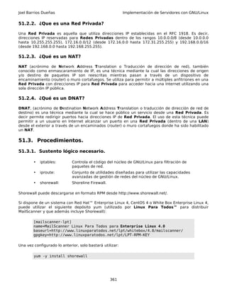 Joel Barrios Dueñas Implementación de Servidores con GNU/Linux
51.2.2. ¿Que es una Red Privada?
Una Red Privada es aquella que utiliza direcciones IP establecidas en el RFC 1918. Es decir,
direcciones IP reservadas para Redes Privadas dentro de los rangos 10.0.0.0/8 (desde 10.0.0.0
hasta 10.255.255.255), 172.16.0.0/12 (desde 172.16.0.0 hasta 172.31.255.255) y 192.168.0.0/16
(desde 192.168.0.0 hasta 192.168.255.255).
51.2.3. ¿Qué es un NAT?
NAT (acrónimo de Network Address Translation o Traducción de dirección de red), también
conocido como enmascaramiento de IP, es una técnica mediante la cual las direcciones de origen
y/o destino de paquetes IP son reescritas mientras pasan a través de un dispositivo de
encaminamiento (router) o muro cortafuegos. Se utiliza para permitir a múltiples anfitriones en una
Red Privada con direcciones IP para Red Privada para acceder hacia una Internet utilizando una
sola dirección IP pública.
51.2.4. ¿Qué es un DNAT?
DNAT, (acrónimo de Destination Network Address Translation o traducción de dirección de red de
destino) es una técnica mediante la cual se hace público un servicio desde una Red Privada. Es
decir permite redirigir puertos hacia direcciones IP de Red Privada. El uso de esta técnica puede
permitir a un usuario en Internet alcanzar un puerto en una Red Privada (dentro de una LAN)
desde el exterior a través de un encaminados (router) o muro cortafuegos donde ha sido habilitado
un NAT.
51.3. Procedimientos.
51.3.1. Sustento lógico necesario.
• iptables: Controla el código del núcleo de GNU/Linux para filtración de
paquetes de red.
• iproute: Conjunto de utilidades diseñadas para utilizar las capacidades
avanzadas de gestión de redes del núcleo de GNU/Linux.
• shorewall: Shoreline Firewall.
Shorewall puede descargarse en formato RPM desde http://www.shorewall.net/.
Si dispone de un sistema con Red Hat™ Enterprise Linux 4, CentOS 4 o White Box Enterprise Linux 4,
puede utilizar el siguiente depósito yum (utilizado por Linux Para Todos™ para distribuir
MailScanner y que además incluye Shorewall):
[mailscanner-lpt]
name=MailScanner Linux Para Todos para Enterprise Linux 4.0
baseurl=http://www.linuxparatodos.net/lpt/whitebox/4.0/mailscanner/
gpgkey=http://www.linuxparatodos.net/lpt/LPT-RPM-KEY
Una vez configurado lo anterior, solo bastará utilizar:
yum -y install shorewall
361
 
