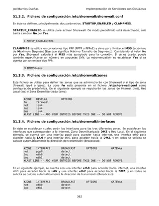 Joel Barrios Dueñas Implementación de Servidores con GNU/Linux
51.3.2. Fichero de configuración /etc/shorewall/shorewall.conf
En éste se definen, principalmente, dos parámetros. STARTUP_ENABLED y CLAMPMSS.
STARTUP_ENABLED se utiliza para activar Shorewall. De modo predefinido está desactivado, solo
basta cambiar No por Yes.
STARTUP_ENABLED=Yes
CLAMPMSS se utiliza en conexiones tipo PPP (PPTP o PPPoE) y sirve para limitar el MSS (acrónimo
de Maximum Segment Size que significa Máximo Tamaño de Segmento). Cambiando el valor No
por Yes, Shorewall calculará el MSS más apropiado para la conexión. Si se es osado, puede
también especificarse un número en paquetes SYN. La recomendación es establecer Yes si se
cuenta con un enlace tipo PPP.
CLAMPMSS=Yes
51.3.3. Fichero de configuración /etc/shorewall/zones
Este fichero se utiliza para definir las zonas que se administrarán con Shorewall y el tipo de zona
(firewall, ipv4 o ipsec). La zona fw está presente en el fichero /etc/shorewall.conf como
configuración predefinida. En el siguiente ejemplo se registrarán las zonas de Internet (net), Red
Local (loc) y Zona Desmilitarizada (dmz):
#ZONE DISPLAY OPTIONS
fw firewall
net ipv4
loc ipv4
dmz ipv4
#LAST LINE -- ADD YOUR ENTRIES BEFORE THIS ONE -- DO NOT REMOVE
51.3.4. Fichero de configuración /etc/shorewall/interfaces
En éste se establecen cuales serán las interfaces para las tres diferentes zonas. Se establecen las
interfaces que corresponden a la Internet, Zona Desmilitarizada DMZ y Red Local. En el siguiente
ejemplo, se cuenta con una interfaz ppp0 para acceder hacia Internet, una interfaz eth0 para
acceder hacia la LAN y una interfaz eth1 para acceder hacia la DMZ, y en todas se solicita se
calcule automáticamente la dirección de transmisión (Broadcast):
#ZONE INTERFACE BROADCAST OPTIONS GATEWAY
net ppp0 detect
loc eth0 detect
dmz eth1 detect
#LAST LINE -- ADD YOUR ENTRIES BEFORE THIS ONE -- DO NOT REMOVE
En el siguiente ejemplo, se cuenta con una interfaz eth0 para acceder hacia Internet, una interfaz
eth1 para acceder hacia la LAN y una interfaz eth2 para acceder hacia la DMZ, y en todas se
solicita se calcule automáticamente la dirección de transmisión (Broadcast):
#ZONE INTERFACE BROADCAST OPTIONS GATEWAY
net eth0 detect
loc eth1 detect
362
 