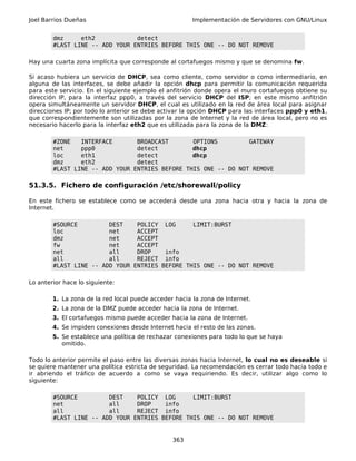 Joel Barrios Dueñas Implementación de Servidores con GNU/Linux
dmz eth2 detect
#LAST LINE -- ADD YOUR ENTRIES BEFORE THIS ONE -- DO NOT REMOVE
Hay una cuarta zona implícita que corresponde al cortafuegos mismo y que se denomina fw.
Si acaso hubiera un servicio de DHCP, sea como cliente, como servidor o como intermediario, en
alguna de las interfaces, se debe añadir la opción dhcp para permitir la comunicación requerida
para este servicio. En el siguiente ejemplo el anfitrión donde opera el muro cortafuegos obtiene su
dirección IP, para la interfaz ppp0, a través del servicio DHCP del ISP; en este mismo anfitrión
opera simultáneamente un servidor DHCP, el cual es utilizado en la red de área local para asignar
direcciones IP; por todo lo anterior se debe activar la opción DHCP para las interfaces ppp0 y eth1,
que correspondientemente son utilizadas por la zona de Internet y la red de área local, pero no es
necesario hacerlo para la interfaz eth2 que es utilizada para la zona de la DMZ:
#ZONE INTERFACE BROADCAST OPTIONS GATEWAY
net ppp0 detect dhcp
loc eth1 detect dhcp
dmz eth2 detect
#LAST LINE -- ADD YOUR ENTRIES BEFORE THIS ONE -- DO NOT REMOVE
51.3.5. Fichero de configuración /etc/shorewall/policy
En este fichero se establece como se accederá desde una zona hacia otra y hacia la zona de
Internet.
#SOURCE DEST POLICY LOG LIMIT:BURST
loc net ACCEPT
dmz net ACCEPT
fw net ACCEPT
net all DROP info
all all REJECT info
#LAST LINE -- ADD YOUR ENTRIES BEFORE THIS ONE -- DO NOT REMOVE
Lo anterior hace lo siguiente:
1. La zona de la red local puede acceder hacia la zona de Internet.
2. La zona de la DMZ puede acceder hacia la zona de Internet.
3. El cortafuegos mismo puede acceder hacia la zona de Internet.
4. Se impiden conexiones desde Internet hacia el resto de las zonas.
5. Se establece una política de rechazar conexiones para todo lo que se haya
omitido.
Todo lo anterior permite el paso entre las diversas zonas hacia Internet, lo cual no es deseable si
se quiere mantener una política estricta de seguridad. La recomendación es cerrar todo hacia todo e
ir abriendo el tráfico de acuerdo a como se vaya requiriendo. Es decir, utilizar algo como lo
siguiente:
#SOURCE DEST POLICY LOG LIMIT:BURST
net all DROP info
all all REJECT info
#LAST LINE -- ADD YOUR ENTRIES BEFORE THIS ONE -- DO NOT REMOVE
363
 