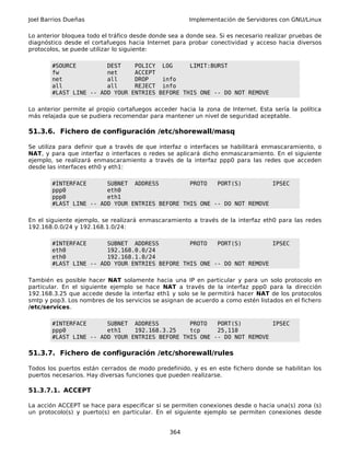 Joel Barrios Dueñas Implementación de Servidores con GNU/Linux
Lo anterior bloquea todo el tráfico desde donde sea a donde sea. Si es necesario realizar pruebas de
diagnóstico desde el cortafuegos hacia Internet para probar conectividad y acceso hacia diversos
protocolos, se puede utilizar lo siguiente:
#SOURCE DEST POLICY LOG LIMIT:BURST
fw net ACCEPT
net all DROP info
all all REJECT info
#LAST LINE -- ADD YOUR ENTRIES BEFORE THIS ONE -- DO NOT REMOVE
Lo anterior permite al propio cortafuegos acceder hacia la zona de Internet. Esta sería la política
más relajada que se pudiera recomendar para mantener un nivel de seguridad aceptable.
51.3.6. Fichero de configuración /etc/shorewall/masq
Se utiliza para definir que a través de que interfaz o interfaces se habilitará enmascaramiento, o
NAT, y para que interfaz o interfaces o redes se aplicará dicho enmascaramiento. En el siguiente
ejemplo, se realizará enmascaramiento a través de la interfaz ppp0 para las redes que acceden
desde las interfaces eth0 y eth1:
#INTERFACE SUBNET ADDRESS PROTO PORT(S) IPSEC
ppp0 eth0
ppp0 eth1
#LAST LINE -- ADD YOUR ENTRIES BEFORE THIS ONE -- DO NOT REMOVE
En el siguiente ejemplo, se realizará enmascaramiento a través de la interfaz eth0 para las redes
192.168.0.0/24 y 192.168.1.0/24:
#INTERFACE SUBNET ADDRESS PROTO PORT(S) IPSEC
eth0 192.168.0.0/24
eth0 192.168.1.0/24
#LAST LINE -- ADD YOUR ENTRIES BEFORE THIS ONE -- DO NOT REMOVE
También es posible hacer NAT solamente hacia una IP en particular y para un solo protocolo en
particular. En el siguiente ejemplo se hace NAT a través de la interfaz ppp0 para la dirección
192.168.3.25 que accede desde la interfaz eth1 y solo se le permitirá hacer NAT de los protocolos
smtp y pop3. Los nombres de los servicios se asignan de acuerdo a como estén listados en el fichero
/etc/services.
#INTERFACE SUBNET ADDRESS PROTO PORT(S) IPSEC
ppp0 eth1 192.168.3.25 tcp 25,110
#LAST LINE -- ADD YOUR ENTRIES BEFORE THIS ONE -- DO NOT REMOVE
51.3.7. Fichero de configuración /etc/shorewall/rules
Todos los puertos están cerrados de modo predefinido, y es en este fichero donde se habilitan los
puertos necesarios. Hay diversas funciones que pueden realizarse.
51.3.7.1. ACCEPT
La acción ACCEPT se hace para especificar si se permiten conexiones desde o hacia una(s) zona (s)
un protocolo(s) y puerto(s) en particular. En el siguiente ejemplo se permiten conexiones desde
364
 