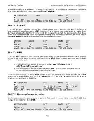Joel Barrios Dueñas Implementación de Servidores con GNU/Linux
Internet hacia el puerto 80 (www), 25 (smtp) y 110 (pop3). Los nombres de los servicios se asignan
de acuerdo a como estén listados en el fichero /etc/services.
#ACTION SOURCE DEST PROTO DEST
# PORT
ACCEPT net fw tcp 80,25,110
#LAST LINE -- ADD YOUR ENTRIES BEFORE THIS ONE -- DO NOT REMOVE
51.3.7.2. REDIRECT
La acción REDIRECT permite redirigir peticiones hacia un puerto en particular. Muy útil cuando se
quieren redirigir peticiones para HTTP (puerto 80) y se quiere que estas pasen a través de un
Servidor Intermediario (Proxy) como Squid. En el siguiente ejemplo las peticiones hechas desde
la red local y desde la DMZ serán redirigidas hacia el puerto 8080 del cortafuegos, en donde hay un
Servidor Intermediario (Proxy) configurado de modo transparente.
#ACTION SOURCE DEST PROTO DEST
# PORT
REDIRECT loc 8080 tcp 80
REDIRECT dmz 8080 tcp 80
#LAST LINE -- ADD YOUR ENTRIES BEFORE THIS ONE -- DO NOT REMOVE
51.3.7.3. DNAT
La acción DNAT se utiliza para reenviar peticiones desde un puerto del cortafuegos hacia una IP y
puerto en particular tanto en la red local como en la DMZ. Cabe destacar que para que el DNAT
funcioné se necesita que:
• Esté habilitado el reenvío de paquetes en /etc/sysconfig/sysctl.cfg y
/etc/shorewall/shorewall.conf
• Los equipos hacia los que se esté haciendo DNAT utilicen como puerta de enlace
al cortafuegos desde sus correspondientes zonas.
En el siguiente ejemplo, se hace DNAT desde la zona de Internet para HTTP (puerto 80), SMTP
(puerto 25) y POP3 (puerto 110) por TCP y DNS (puerto 53) por TCP y UDP hacia la IP 10.10.10.28
localizada en la zona de la Red Local.
#ACTION SOURCE DEST PROTO DEST
# PORT
DNAT net dmz:10.10.10.28 tcp 80,25,110,53
DNAT net dmz:10.10.10.28 udp 53
#LAST LINE -- ADD YOUR ENTRIES BEFORE THIS ONE -- DO NOT REMOVE
51.3.7.4. Ejemplos diversos de reglas.
En el siguiente ejemplo se permite a la zona de Red Local el acceso hacia el puerto 22 (SSH) de
cualquier equipo dentro de la DMZ:
#ACTION SOURCE DEST PROTO DEST
# PORT
ACCEPT loc dmz tcp 22
#LAST LINE -- ADD YOUR ENTRIES BEFORE THIS ONE -- DO NOT REMOVE
365
 