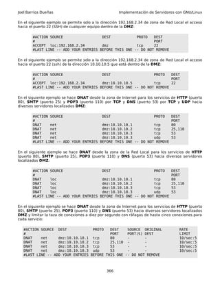 Joel Barrios Dueñas Implementación de Servidores con GNU/Linux
En el siguiente ejemplo se permite solo a la dirección 192.168.2.34 de zona de Red Local el acceso
hacia el puerto 22 (SSH) de cualquier equipo dentro de la DMZ:
#ACTION SOURCE DEST PROTO DEST
# PORT
ACCEPT loc:192.168.2.34 dmz tcp 22
#LAST LINE -- ADD YOUR ENTRIES BEFORE THIS ONE -- DO NOT REMOVE
En el siguiente ejemplo se permite solo a la dirección 192.168.2.34 de zona de Red Local el acceso
hacia el puerto 22 (ssh) de la dirección 10.10.10.5 que está dentro de la DMZ:
#ACTION SOURCE DEST PROTO DEST
# PORT
ACCEPT loc:192.168.2.34 dmz:10.10.10.5 tcp 22
#LAST LINE -- ADD YOUR ENTRIES BEFORE THIS ONE -- DO NOT REMOVE
En el siguiente ejemplo se hace DNAT desde la zona de Internet para los servicios de HTTP (puerto
80), SMTP (puerto 25) y POP3 (puerto 110) por TCP y DNS (puerto 53) por TCP y UDP hacia
diversos servidores localizados DMZ:
#ACTION SOURCE DEST PROTO DEST
# PORT
DNAT net dmz:10.10.10.1 tcp 80
DNAT net dmz:10.10.10.2 tcp 25,110
DNAT net dmz:10.10.10.3 tcp 53
DNAT net dmz:10.10.10.3 udp 53
#LAST LINE -- ADD YOUR ENTRIES BEFORE THIS ONE -- DO NOT REMOVE
En el siguiente ejemplo se hace DNAT desde la zona de la Red Local para los servicios de HTTP
(puerto 80), SMTP (puerto 25), POP3 (puerto 110) y DNS (puerto 53) hacia diversos servidores
localizados DMZ:
#ACTION SOURCE DEST PROTO DEST
# PORT
DNAT loc dmz:10.10.10.1 tcp 80
DNAT loc dmz:10.10.10.2 tcp 25,110
DNAT loc dmz:10.10.10.3 tcp 53
DNAT loc dmz:10.10.10.3 udp 53
#LAST LINE -- ADD YOUR ENTRIES BEFORE THIS ONE -- DO NOT REMOVE
En el siguiente ejemplo se hace DNAT desde la zona de Internet para los servicios de HTTP (puerto
80), SMTP (puerto 25), POP3 (puerto 110) y DNS (puerto 53) hacia diversos servidores localizados
DMZ y limitar la taza de conexiones a diez por segundo con ráfagas de hasta cinco conexiones para
cada servicio:
#ACTION SOURCE DEST PROTO DEST SOURCE ORIGINAL RATE
# PORT PORT(S) DEST LIMIT
DNAT net dmz:10.10.10.1 tcp 80 - - 10/sec:5
DNAT net dmz:10.10.10.2 tcp 25,110 - - 10/sec:5
DNAT net dmz:10.10.10.3 tcp 53 - - 10/sec:5
DNAT net dmz:10.10.10.3 udp 53 - - 10/sec:5
#LAST LINE -- ADD YOUR ENTRIES BEFORE THIS ONE -- DO NOT REMOVE
366
 