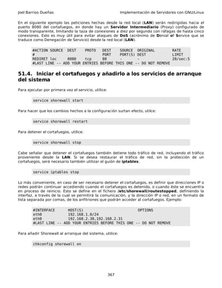 Joel Barrios Dueñas Implementación de Servidores con GNU/Linux
En el siguiente ejemplo las peticiones hechas desde la red local (LAN) serán redirigidas hacia el
puerto 8080 del cortafuegos, en donde hay un Servidor Intermediario (Proxy) configurado de
modo transparente, limitando la taza de conexiones a diez por segundo con ráfagas de hasta cinco
conexiones. Esto es muy útil para evitar ataques de DoS (acrónimo de Denial of Service que se
traduce como Denegación de Servicio) desde la red local (LAN).
#ACTION SOURCE DEST PROTO DEST SOURCE ORIGINAL RATE
# PORT PORT(S) DEST LIMIT
REDIRET loc 8080 tcp 80 - - 20/sec:5
#LAST LINE -- ADD YOUR ENTRIES BEFORE THIS ONE -- DO NOT REMOVE
51.4. Iniciar el cortafuegos y añadirlo a los servicios de arranque
del sistema
Para ejecutar por primera vez el servicio, utilice:
service shorewall start
Para hacer que los cambios hechos a la configuración surtan efecto, utilce:
service shorewall restart
Para detener el cortafuegos, utilice:
service shorewall stop
Cabe señalar que detener el cortafuegos también detiene todo tráfico de red, incluyendo el tráfico
proveniente desde la LAN. Si se desea restaurar el tráfico de red, sin la protección de un
cortafuegos, será necesario también utilizar el guión de iptables.
service iptables stop
Lo más conveniente, en caso de ser necesario detener el cortafuegos, es definir que direcciones IP o
redes podrán continuar accediendo cuando el cortafuegos es detenido, o cuando éste se encuentra
en proceso de reinicio. Esto se define en el fichero /etc/shorewall/routestopped, definiendo la
interfaz, a través de la cual se permitirá la comunicación, y la dirección IP o red, en un formato de
lista separada por comas, de los anfitriones que podrán acceder al cortafuegos. Ejemplo:
#INTERFACE HOST(S) OPTIONS
eth0 192.168.1.0/24
eth0 192.168.2.30,192.168.2.31
#LAST LINE -- ADD YOUR ENTRIES BEFORE THIS ONE -- DO NOT REMOVE
Para añadir Shorewall al arranque del sistema, utilice:
chkconfig shorewall on
367
 