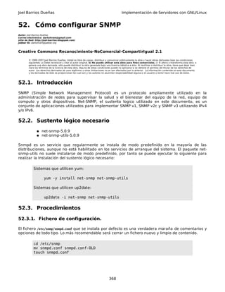 Joel Barrios Dueñas Implementación de Servidores con GNU/Linux
52. Cómo configurar SNMP
Autor: Joel Barrios Dueñas
Correo electrónico: darkshram@gmail.com
sitio de Red: http://joel-barrios.blogspot.com/
Jabber ID: darkshram@jabber.org
Creative Commons Reconocimiento-NoComercial-CompartirIgual 2.1
© 1999-2007 Joel Barrios Dueñas. Usted es libre de copiar, distribuir y comunicar públicamente la obra y hacer obras derivadas bajo las condiciones
siguientes: a) Debe reconocer y citar al autor original. b) No puede utilizar esta obra para fines comerciales. c) Si altera o transforma esta obra, o
genera una obra derivada, sólo puede distribuir la obra generada bajo una licencia idéntica a ésta. Al reutilizar o distribuir la obra, tiene que dejar bien
claro los términos de la licencia de esta obra. Alguna de estas condiciones puede no aplicarse si se obtiene el permiso del titular de los derechos de
autor. Los derechos derivados de usos legítimos u otras limitaciones no se ven afectados por lo anterior. La información contenida en este documento
y los derivados de éste se proporcionan tal cual son y los autores no asumirán responsabilidad alguna si el usuario o lector hace mal uso de éstos.
52.1. Introducción
SNMP (Simple Network Management Protocol) es un protocolo ampliamente utilizado en la
administración de redes para supervisar la salud y el bienestar del equipo de la red, equipo de
computo y otros dispositivos. Net-SNMP, el sustento logico utilizado en este documento, es un
conjunto de aplicaciones utilizados para implementar SNMP v1, SNMP v2c y SNMP v3 utilizando IPv4
y/o IPv6.
52.2. Sustento lógico necesario
● net-snmp-5.0.9
● net-snmp-utils-5.0.9
Snmpd es un servicio que regularmente se instala de modo predefinido en la mayoría de las
distribuciones, aunque no está habilitado en los servicios de arranque del sistema. El paquete net-
snmp-utils no suele instalarse de modo predefinido, por tanto se puede ejecutar lo siguiente para
realizar la Instalación del sustento lógico necesario:
Sistemas que utilicen yum:
yum -y install net-snmp net-snmp-utils
Sistemas que utilicen up2date:
up2date -i net-snmp net-snmp-utils
52.3. Procedimientos
52.3.1. Fichero de configuración.
El fichero /etc/snmp/snmpd.conf que se instala por defecto es una verdadera maraña de comentarios y
opciones de todo tipo. Lo más recomendable será cerrar un fichero nuevo y limpio de contenido.
cd /etc/snmp
mv snmpd.conf snmpd.conf-OLD
touch snmpd.conf
368
 