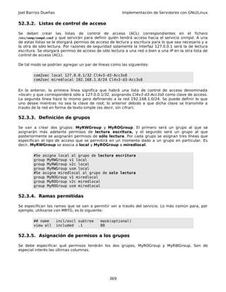 Joel Barrios Dueñas Implementación de Servidores con GNU/Linux
52.3.2. Listas de control de acceso
Se deben crear las listas de control de acceso (ACL) correspondientes en el fichero
/etc/snmp/snmpd.conf y que servirán para definir quién tendrá acceso hacia el servicio snmpd. A una
de estas listas se le otorgará permiso de acceso de lectura y escritura para lo que sea necesario y a
la otra de sólo lectura. Por razones de seguridad solamente la interfaz 127.0.0.1 será la de lectura
escritura. Se otorgará permiso de acceso de sólo lectura a una red o bien a una IP en la otra lista de
control de acceso (ACL).
De tal modo se podrían agregar un par de líneas como las siguientes:
com2sec local 127.0.0.1/32 Cl4v3-d3-Acc3s0
com2sec miredlocal 192.168.1.0/24 Cl4v3-d3-Acc3s0
En lo anterior, la primera línea significa que habrá una lista de control de acceso denominada
«local» y que corresponderá sólo a 127.0.0.1/32, asignando Cl4v3-d3-Acc3s0 como clave de acceso.
La segunda línea hace lo mismo pero definiendo a la red 192.168.1.0/24. Se puede definir lo que
uno desee mientras no sea la clave de root; lo anterior debido a que dicha clave se transmite a
través de la red en forma de texto simple (es decir, sin cifrar).
52.3.3. Definición de grupos
Se van a crear dos grupos: MyRWGroup y MyROGroup. El primero será un grupo al que se
asignarán más adelante permisos de lectura escritura, y el segundo será un grupo al que
posteriormente se asignarán permisos de sólo lectura. Por cada grupo se asignan tres líneas que
especifican el tipo de acceso que se permitirá en un momento dado a un grupo en particular. Es
decir, MyRWGroup se asocia a local y MyROGroup a miredlocal.
#Se asigna local al grupo de lectura escritura
group MyRWGroup v1 local
group MyRWGroup v2c local
group MyRWGroup usm local
#Se asigna miredlocal al grupo de solo lectura
group MyROGroup v1 miredlocal
group MyROGroup v2c miredlocal
group MyROGroup usm miredlocal
52.3.4. Ramas permitidas
Se especifican las ramas que se van a permitir ver a través del servicio. Lo más común para, por
ejemplo, utilizarse con MRTG, es lo siguiente:
## name incl/excl subtree mask(optional)
view all included .1 80
52.3.5. Asignación de permisos a los grupos
Se debe especificar qué permisos tendrán los dos grupos, MyROGroup y MyRWGroup. Son de
especial interés las últimas columnas.
369
 