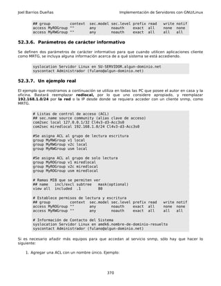 Joel Barrios Dueñas Implementación de Servidores con GNU/Linux
## group context sec.model sec.level prefix read write notif
access MyROGroup "" any noauth exact all none none
access MyRWGroup "" any noauth exact all all all
52.3.6. Parámetros de carácter informativo
Se definen dos parámetros de carácter informativo para que cuando utilicen aplicaciones cliente
como MRTG, se incluya alguna información acerca de a qué sistema se está accediendo.
syslocation Servidor Linux en SU-SERVIDOR.algun-dominio.net
syscontact Administrador (fulano@algun-dominio.net)
52.3.7. Un ejemplo real
El ejemplo que mostramos a continuación se utiliza en todas las PC que posee el autor en casa y la
oficina. Bastará reemplazar redlocal, por lo que uno considere apropiado, y reemplazar
192.168.1.0/24 por la red o la IP desde donde se requiera acceder con un cliente snmp, como
MRTG.
# Listas de control de acceso (ACL)
## sec.name source community (alias clave de acceso)
com2sec local 127.0.0.1/32 Cl4v3-d3-Acc3s0
com2sec miredlocal 192.168.1.0/24 Cl4v3-d3-Acc3s0
#Se asigna ACL al grupo de lectura escritura
group MyRWGroup v1 local
group MyRWGroup v2c local
group MyRWGroup usm local
#Se asigna ACL al grupo de solo lectura
group MyROGroup v1 miredlocal
group MyROGroup v2c miredlocal
group MyROGroup usm miredlocal
# Ramas MIB que se permiten ver
## name incl/excl subtree mask(optional)
view all included .1 80
# Establece permisos de lectura y escritura
## group context sec.model sec.level prefix read write notif
access MyROGroup "" any noauth exact all none none
access MyRWGroup "" any noauth exact all all all
# Información de Contacto del Sistema
syslocation Servidor Linux en amdk6.nombre-de-dominio-resuelto
syscontact Administrador (fulano@algun-dominio.net)
Si es necesario añadir más equipos para que accedan al servicio snmp, sólo hay que hacer lo
siguiente:
1. Agregar una ACL con un nombre único. Ejemplo:
370
 