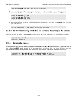 Joel Barrios Dueñas Implementación de Servidores con GNU/Linux
com2sec micueva 192.168.1.251 Cl4v3-d3-Acc3s0
2. Agregar un juego reglas que asignen al grupo, en este caso micueva, con lo siguiente:
group otrogrupo v1 local
group otrogrupo v2c local
group otrogrupo usm local
1. Agregar una línea donde se establece qué permisos tendrá el grupo otrogrupo. Este ejemplo
será sólo lectura:
access MyROGroup "" any noauth exact all none none
52.3.8. Iniciar el servicio y añadirlo a los servicios de arranque del sistema
Inicie el servicio de SNMP y añada éste al resto de los servicios que arrancan junto con el sistema:
service snmpd start
chkconfig snmpd on
52.4. Comprobaciones
Suponiendo que se asignó como clave de acceso Cl4v3-d3-Acc3s0 en un sistema cuya dirección IP
es 192.168.1.254, para probar si la configuración funciona, sólo hay que ejecutar los dos
siguientes mandatos a fin verificar que devuelvan información acerca del sistema consultado.
snmpwalk -v 1 192.168.1.254 -c Cl4v3-d3-Acc3s0 system
snmpwalk -v 1 192.168.1.254 -c Cl4v3-d3-Acc3s0 interfaces
371
 