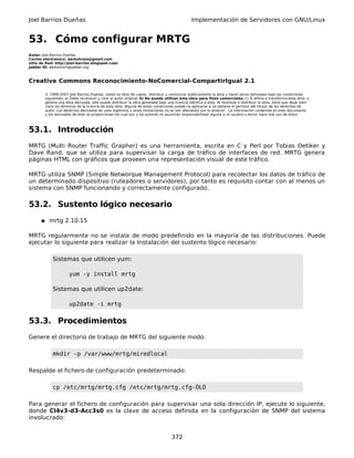 Joel Barrios Dueñas Implementación de Servidores con GNU/Linux
53. Cómo configurar MRTG
Autor: Joel Barrios Dueñas
Correo electrónico: darkshram@gmail.com
sitio de Red: http://joel-barrios.blogspot.com/
Jabber ID: darkshram@jabber.org
Creative Commons Reconocimiento-NoComercial-CompartirIgual 2.1
© 1999-2007 Joel Barrios Dueñas. Usted es libre de copiar, distribuir y comunicar públicamente la obra y hacer obras derivadas bajo las condiciones
siguientes: a) Debe reconocer y citar al autor original. b) No puede utilizar esta obra para fines comerciales. c) Si altera o transforma esta obra, o
genera una obra derivada, sólo puede distribuir la obra generada bajo una licencia idéntica a ésta. Al reutilizar o distribuir la obra, tiene que dejar bien
claro los términos de la licencia de esta obra. Alguna de estas condiciones puede no aplicarse si se obtiene el permiso del titular de los derechos de
autor. Los derechos derivados de usos legítimos u otras limitaciones no se ven afectados por lo anterior. La información contenida en este documento
y los derivados de éste se proporcionan tal cual son y los autores no asumirán responsabilidad alguna si el usuario o lector hace mal uso de éstos.
53.1. Introducción
MRTG (Multi Router Traffic Grapher) es una herramienta, escrita en C y Perl por Tobias Oetiker y
Dave Rand, que se utiliza para supervisar la carga de tráfico de interfaces de red. MRTG genera
páginas HTML con gráficos que proveen una representación visual de este tráfico.
MRTG utiliza SNMP (Simple Networque Management Protocol) para recolectar los datos de tráfico de
un determinado dispositivo (ruteadores o servidores), por tanto es requisito contar con al menos un
sistema con SNMP funcionando y correctamente configurado.
53.2. Sustento lógico necesario
● mrtg 2.10.15
MRTG regularmente no se instala de modo predefinido en la mayoría de las distribuciones. Puede
ejecutar lo siguiente para realizar la Instalación del sustento lógico necesario:
Sistemas que utilicen yum:
yum -y install mrtg
Sistemas que utilicen up2date:
up2date -i mrtg
53.3. Procedimientos
Genere el directorio de trabajo de MRTG del siguiente modo:
mkdir -p /var/www/mrtg/miredlocal
Respalde el fichero de configuración predeterminado:
cp /etc/mrtg/mrtg.cfg /etc/mrtg/mrtg.cfg-OLD
Para generar el fichero de configuración para supervisar una sola dirección IP, ejecute lo siguiente,
donde Cl4v3-d3-Acc3s0 es la clave de acceso definida en la configuración de SNMP del sistema
involucrado:
372
 
